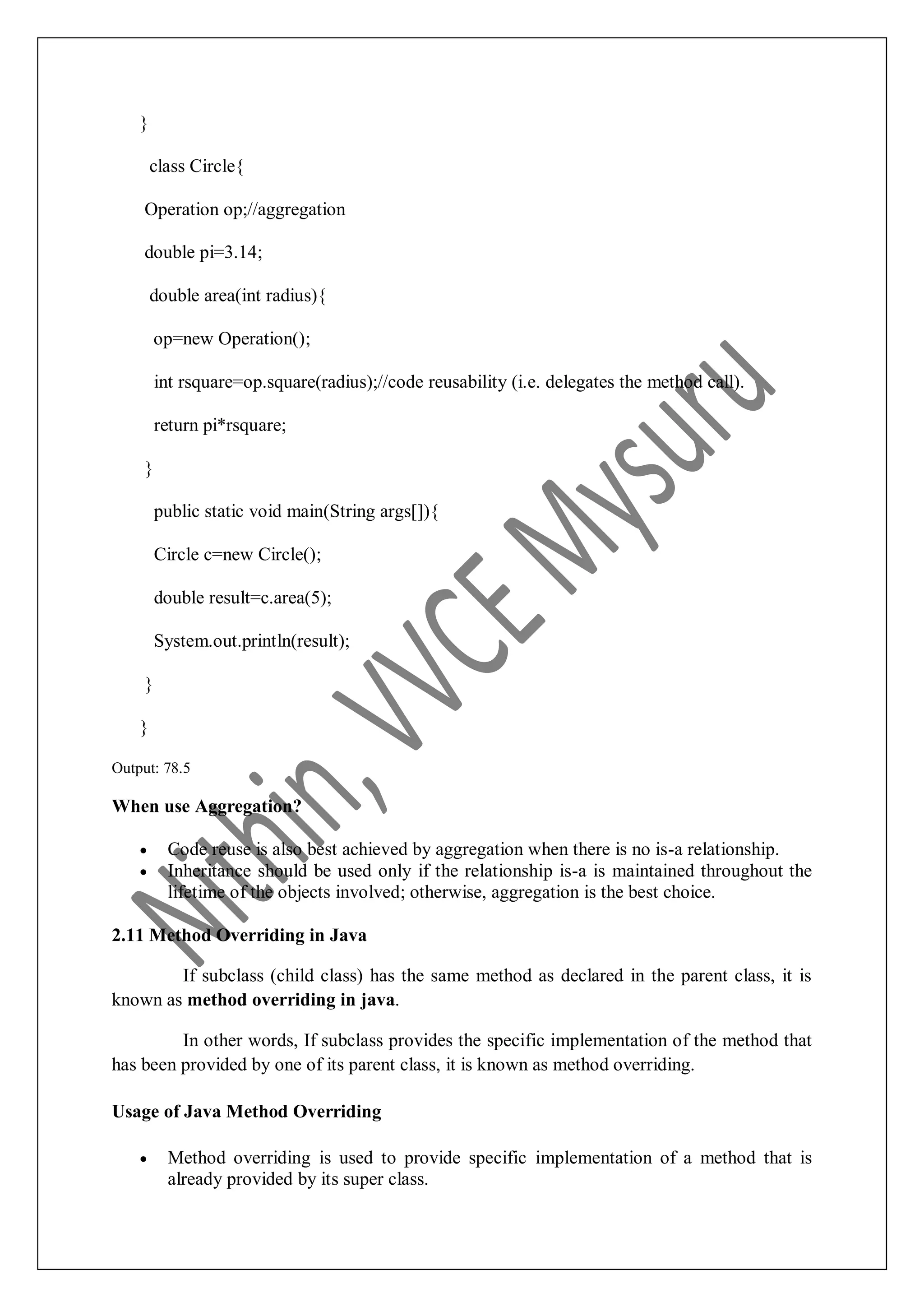 } class Circle{ Operation op;//aggregation double pi=3.14; double area(int radius){ op=new Operation(); int rsquare=op.square(radius);//code reusability (i.e. delegates the method call). return pi*rsquare; } public static void main(String args[]){ Circle c=new Circle(); double result=c.area(5); System.out.println(result); } } Output: 78.5 When use Aggregation?  Code reuse is also best achieved by aggregation when there is no is-a relationship.  Inheritance should be used only if the relationship is-a is maintained throughout the lifetime of the objects involved; otherwise, aggregation is the best choice. 2.11 Method Overriding in Java If subclass (child class) has the same method as declared in the parent class, it is known as method overriding in java. In other words, If subclass provides the specific implementation of the method that has been provided by one of its parent class, it is known as method overriding. Usage of Java Method Overriding  Method overriding is used to provide specific implementation of a method that is already provided by its super class. 