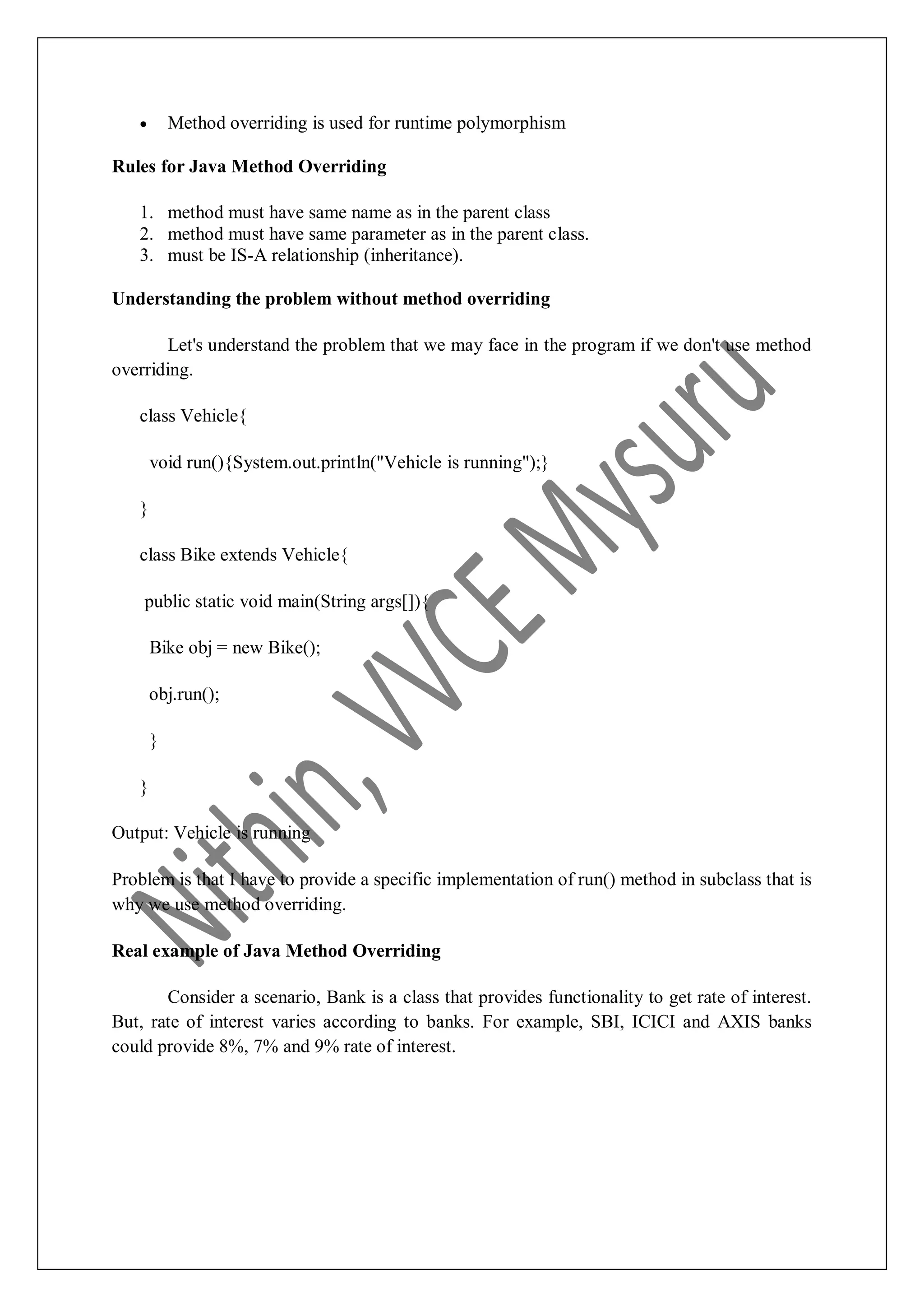  Method overriding is used for runtime polymorphism Rules for Java Method Overriding 1. method must have same name as in the parent class 2. method must have same parameter as in the parent class. 3. must be IS-A relationship (inheritance). Understanding the problem without method overriding Let's understand the problem that we may face in the program if we don't use method overriding. class Vehicle{ void run(){System.out.println("Vehicle is running");} } class Bike extends Vehicle{ public static void main(String args[]){ Bike obj = new Bike(); obj.run(); } } Output: Vehicle is running Problem is that I have to provide a specific implementation of run() method in subclass that is why we use method overriding. Real example of Java Method Overriding Consider a scenario, Bank is a class that provides functionality to get rate of interest. But, rate of interest varies according to banks. For example, SBI, ICICI and AXIS banks could provide 8%, 7% and 9% rate of interest. 