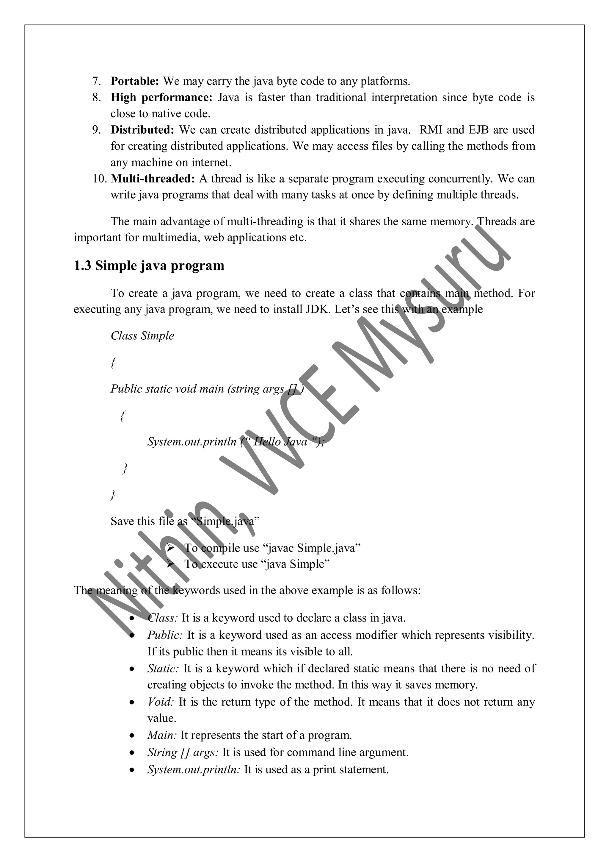 7. Portable: We may carry the java byte code to any platforms. 8. High performance: Java is faster than traditional interpretation since byte code is close to native code. 9. Distributed: We can create distributed applications in java. RMI and EJB are used for creating distributed applications. We may access files by calling the methods from any machine on internet. 10. Multi-threaded: A thread is like a separate program executing concurrently. We can write java programs that deal with many tasks at once by defining multiple threads. The main advantage of multi-threading is that it shares the same memory. Threads are important for multimedia, web applications etc. 1.3 Simple java program To create a java program, we need to create a class that contains main method. For executing any java program, we need to install JDK. Let‟s see this with an example Class Simple { Public static void main (string args [] ) { System.out.println (“ Hello Java “); } } Save this file as “Simple.java”  To compile use “javac Simple.java”  To execute use “java Simple” The meaning of the keywords used in the above example is as follows:  Class: It is a keyword used to declare a class in java.  Public: It is a keyword used as an access modifier which represents visibility. If its public then it means its visible to all.  Static: It is a keyword which if declared static means that there is no need of creating objects to invoke the method. In this way it saves memory.  Void: It is the return type of the method. It means that it does not return any value.  Main: It represents the start of a program.  String [] args: It is used for command line argument.  System.out.println: It is used as a print statement. 