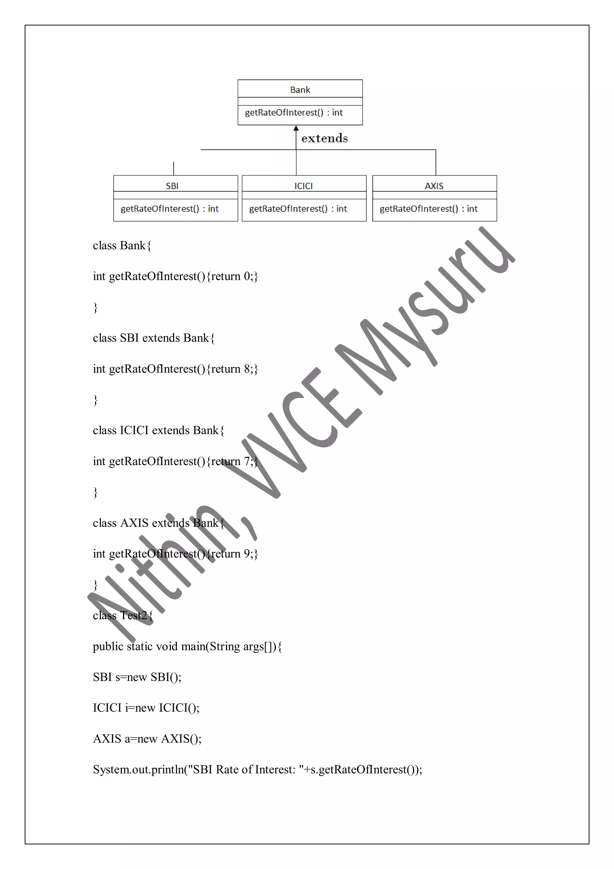 class Bank{ int getRateOfInterest(){return 0;} } class SBI extends Bank{ int getRateOfInterest(){return 8;} } class ICICI extends Bank{ int getRateOfInterest(){return 7;} } class AXIS extends Bank{ int getRateOfInterest(){return 9;} } class Test2{ public static void main(String args[]){ SBI s=new SBI(); ICICI i=new ICICI(); AXIS a=new AXIS(); System.out.println("SBI Rate of Interest: "+s.getRateOfInterest()); 
