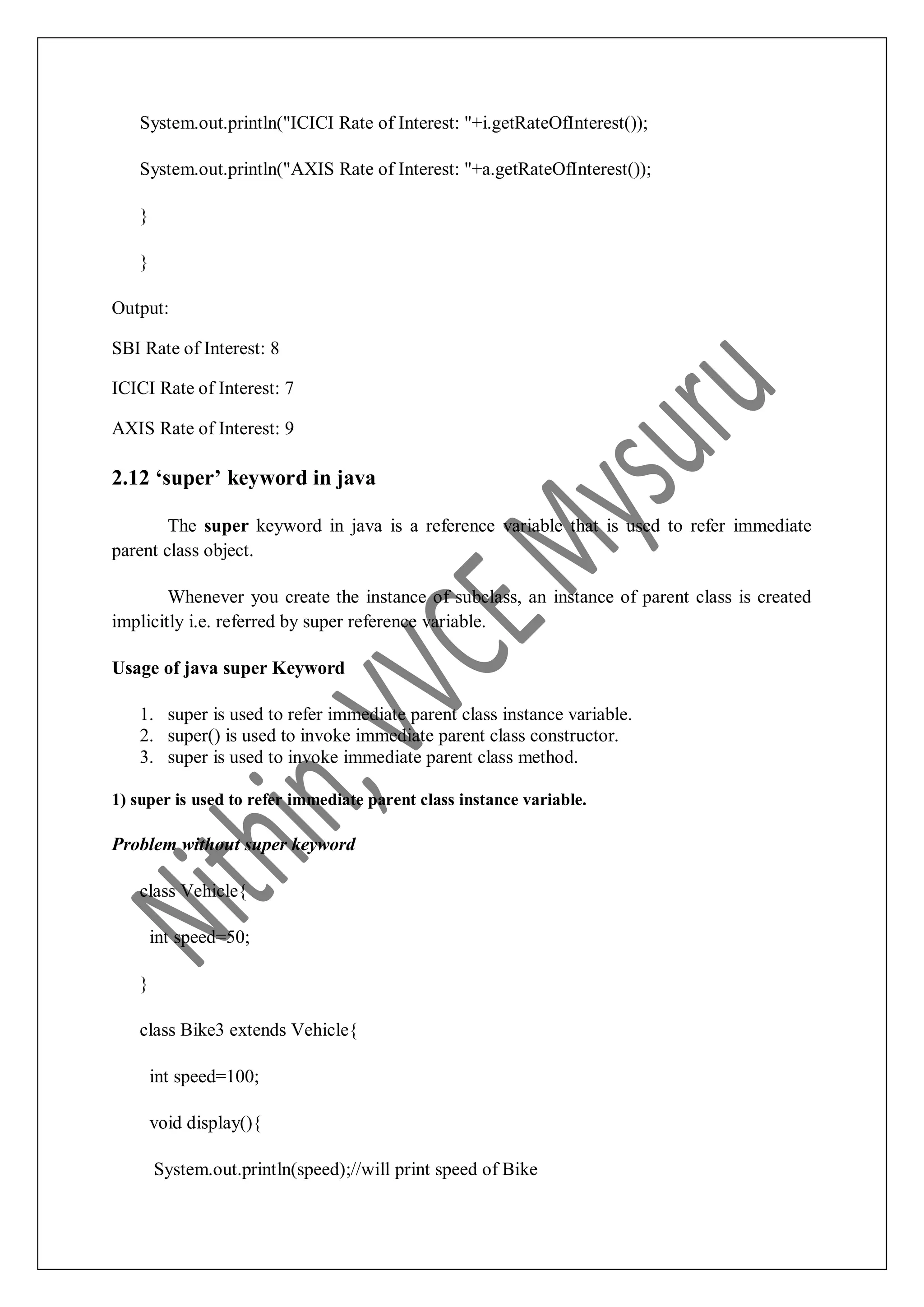 System.out.println("ICICI Rate of Interest: "+i.getRateOfInterest()); System.out.println("AXIS Rate of Interest: "+a.getRateOfInterest()); } } Output: SBI Rate of Interest: 8 ICICI Rate of Interest: 7 AXIS Rate of Interest: 9 2.12 ‘super’ keyword in java The super keyword in java is a reference variable that is used to refer immediate parent class object. Whenever you create the instance of subclass, an instance of parent class is created implicitly i.e. referred by super reference variable. Usage of java super Keyword 1. super is used to refer immediate parent class instance variable. 2. super() is used to invoke immediate parent class constructor. 3. super is used to invoke immediate parent class method. 1) super is used to refer immediate parent class instance variable. Problem without super keyword class Vehicle{ int speed=50; } class Bike3 extends Vehicle{ int speed=100; void display(){ System.out.println(speed);//will print speed of Bike 