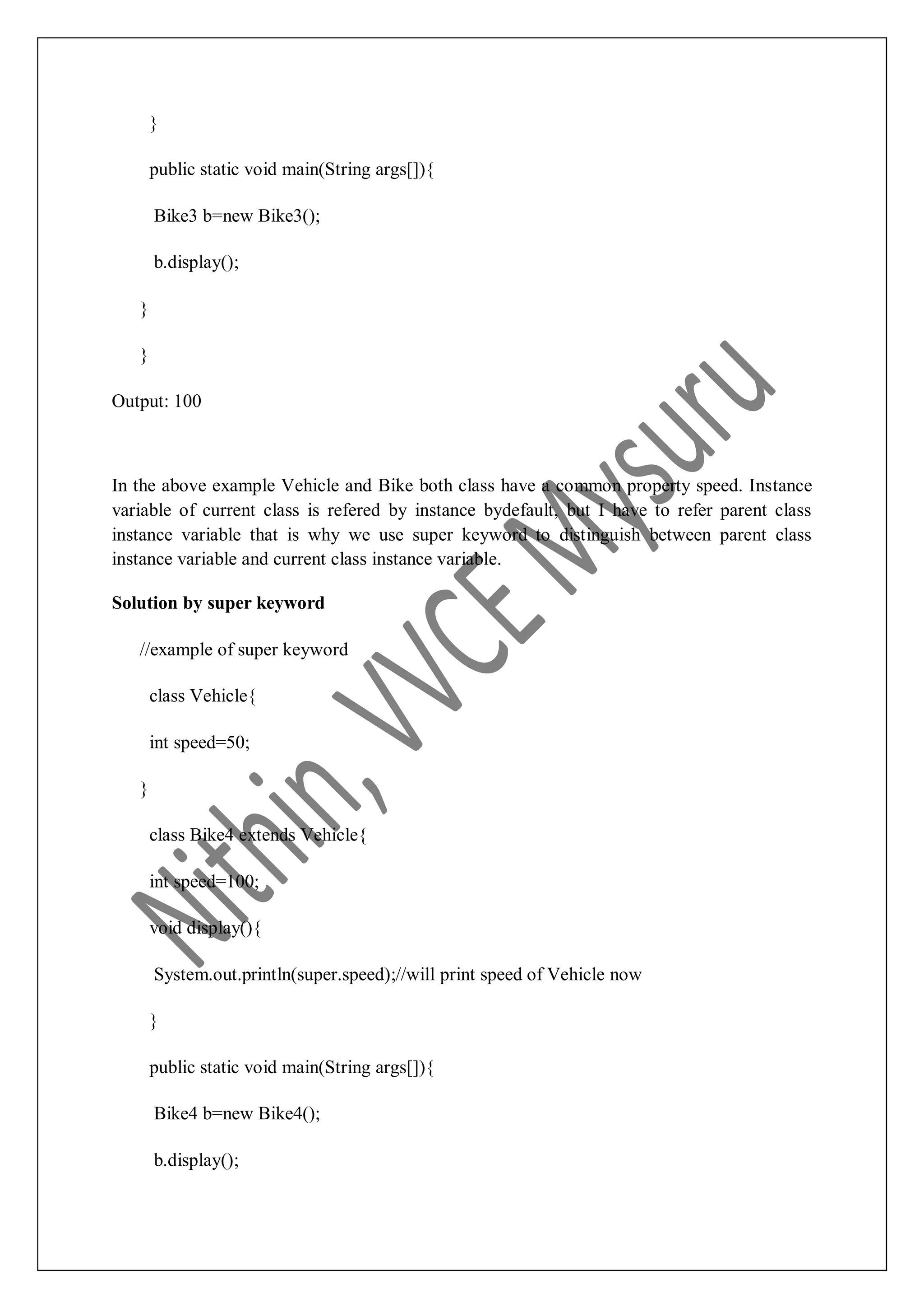 } public static void main(String args[]){ Bike3 b=new Bike3(); b.display(); } } Output: 100 In the above example Vehicle and Bike both class have a common property speed. Instance variable of current class is refered by instance bydefault, but I have to refer parent class instance variable that is why we use super keyword to distinguish between parent class instance variable and current class instance variable. Solution by super keyword //example of super keyword class Vehicle{ int speed=50; } class Bike4 extends Vehicle{ int speed=100; void display(){ System.out.println(super.speed);//will print speed of Vehicle now } public static void main(String args[]){ Bike4 b=new Bike4(); b.display(); 