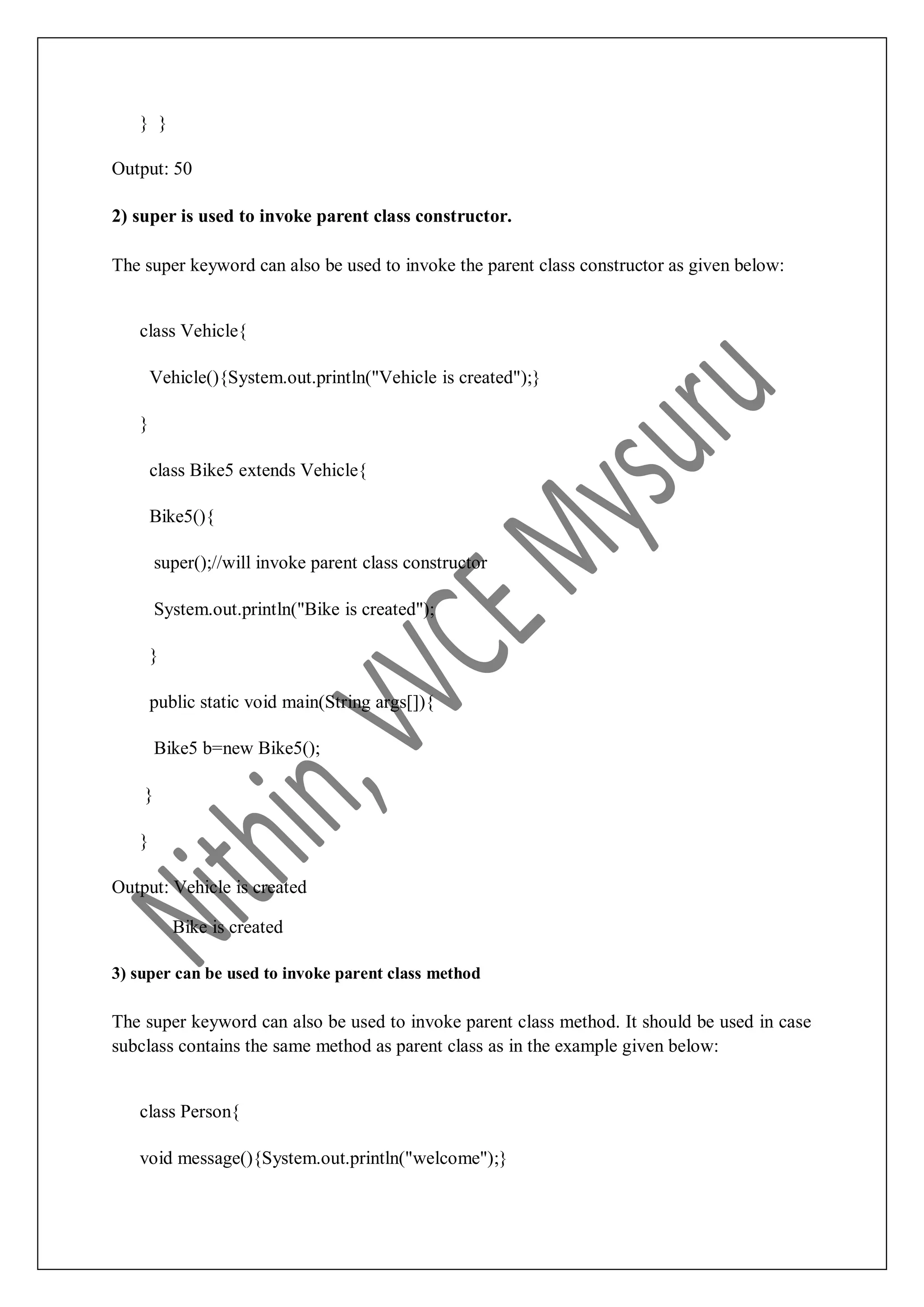 } } Output: 50 2) super is used to invoke parent class constructor. The super keyword can also be used to invoke the parent class constructor as given below: class Vehicle{ Vehicle(){System.out.println("Vehicle is created");} } class Bike5 extends Vehicle{ Bike5(){ super();//will invoke parent class constructor System.out.println("Bike is created"); } public static void main(String args[]){ Bike5 b=new Bike5(); } } Output: Vehicle is created Bike is created 3) super can be used to invoke parent class method The super keyword can also be used to invoke parent class method. It should be used in case subclass contains the same method as parent class as in the example given below: class Person{ void message(){System.out.println("welcome");} 