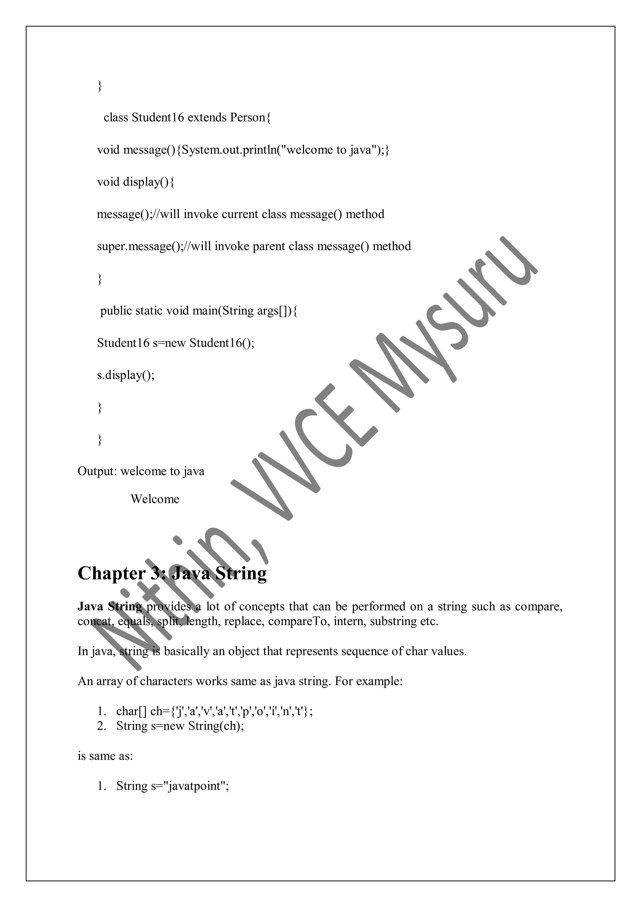 } class Student16 extends Person{ void message(){System.out.println("welcome to java");} void display(){ message();//will invoke current class message() method super.message();//will invoke parent class message() method } public static void main(String args[]){ Student16 s=new Student16(); s.display(); } } Output: welcome to java Welcome Chapter 3: Java String Java String provides a lot of concepts that can be performed on a string such as compare, concat, equals, split, length, replace, compareTo, intern, substring etc. In java, string is basically an object that represents sequence of char values. An array of characters works same as java string. For example: 1. char[] ch={'j','a','v','a','t','p','o','i','n','t'}; 2. String s=new String(ch); is same as: 1. String s="javatpoint"; 