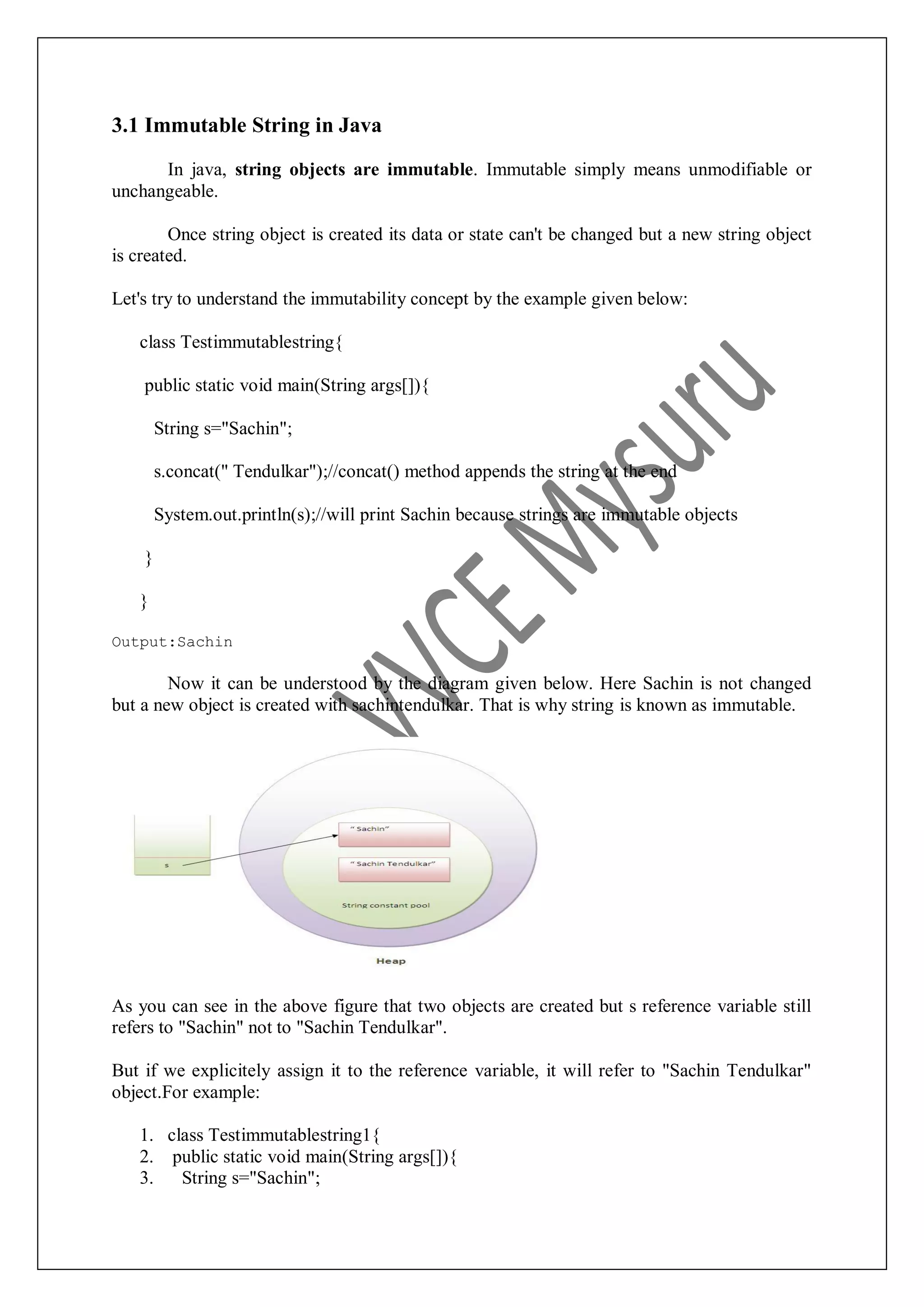 3.1 Immutable String in Java In java, string objects are immutable. Immutable simply means unmodifiable or unchangeable. Once string object is created its data or state can't be changed but a new string object is created. Let's try to understand the immutability concept by the example given below: class Testimmutablestring{ public static void main(String args[]){ String s="Sachin"; s.concat(" Tendulkar");//concat() method appends the string at the end System.out.println(s);//will print Sachin because strings are immutable objects } } Output:Sachin Now it can be understood by the diagram given below. Here Sachin is not changed but a new object is created with sachintendulkar. That is why string is known as immutable. As you can see in the above figure that two objects are created but s reference variable still refers to "Sachin" not to "Sachin Tendulkar". But if we explicitely assign it to the reference variable, it will refer to "Sachin Tendulkar" object.For example: 1. class Testimmutablestring1{ 2. public static void main(String args[]){ 3. String s="Sachin"; 