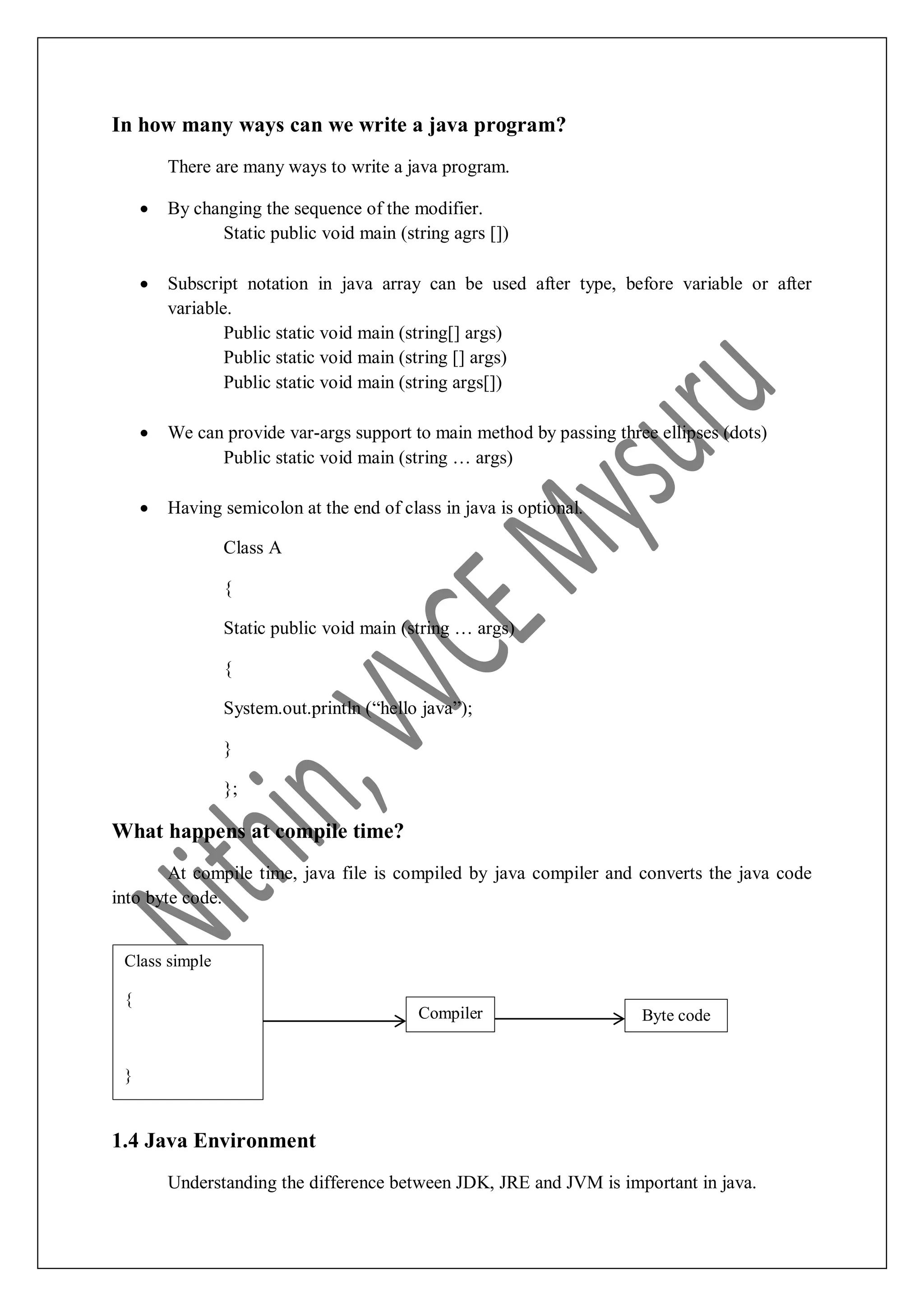 In how many ways can we write a java program? There are many ways to write a java program.  By changing the sequence of the modifier. Static public void main (string agrs [])  Subscript notation in java array can be used after type, before variable or after variable. Public static void main (string[] args) Public static void main (string [] args) Public static void main (string args[])  We can provide var-args support to main method by passing three ellipses (dots) Public static void main (string … args)  Having semicolon at the end of class in java is optional. Class A { Static public void main (string … args) { System.out.println (“hello java”); } }; What happens at compile time? At compile time, java file is compiled by java compiler and converts the java code into byte code. 1.4 Java Environment Understanding the difference between JDK, JRE and JVM is important in java. Compiler Class simple { } Byte code 