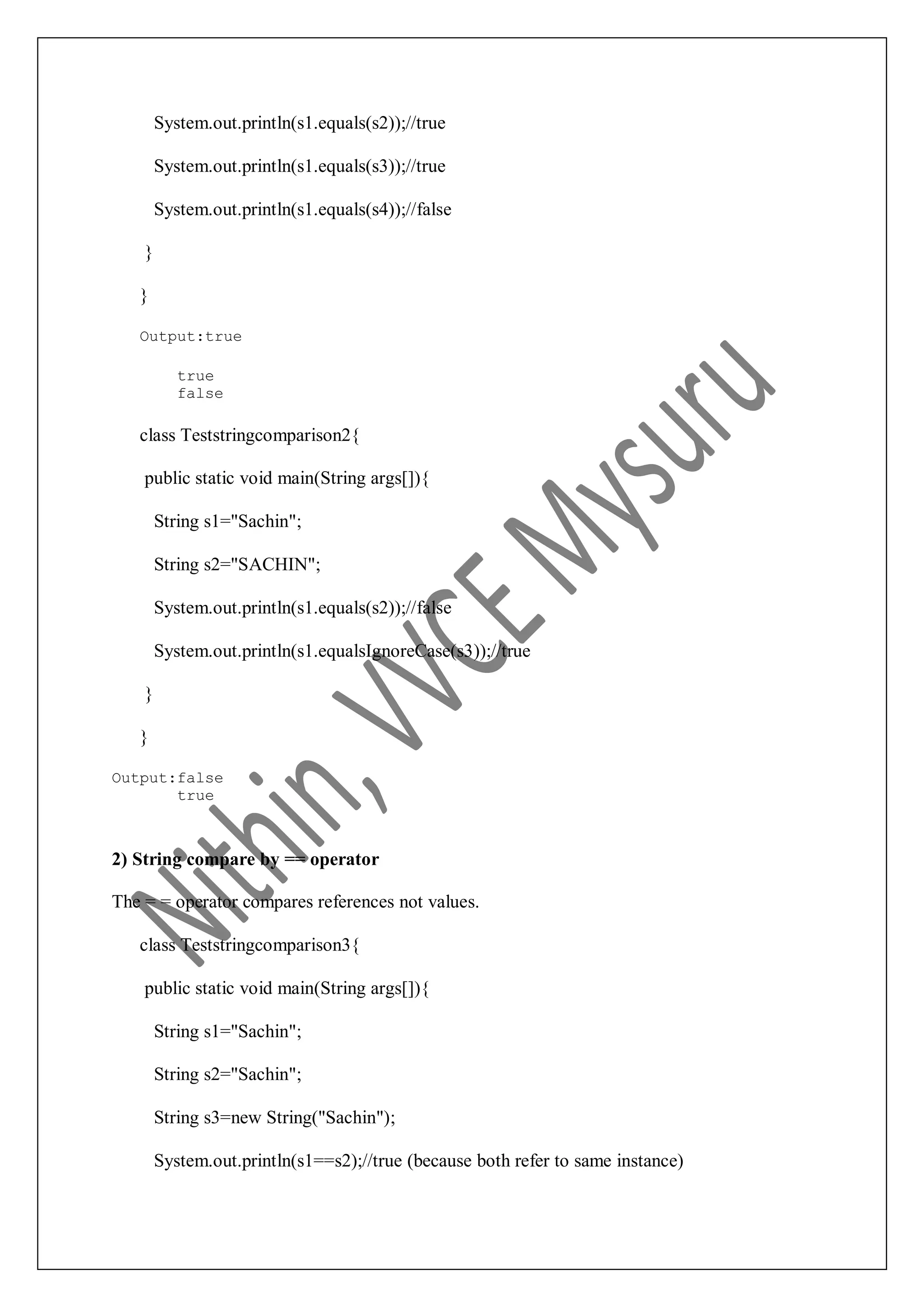 System.out.println(s1.equals(s2));//true System.out.println(s1.equals(s3));//true System.out.println(s1.equals(s4));//false } } Output:true true false class Teststringcomparison2{ public static void main(String args[]){ String s1="Sachin"; String s2="SACHIN"; System.out.println(s1.equals(s2));//false System.out.println(s1.equalsIgnoreCase(s3));//true } } Output:false true 2) String compare by == operator The = = operator compares references not values. class Teststringcomparison3{ public static void main(String args[]){ String s1="Sachin"; String s2="Sachin"; String s3=new String("Sachin"); System.out.println(s1==s2);//true (because both refer to same instance) 