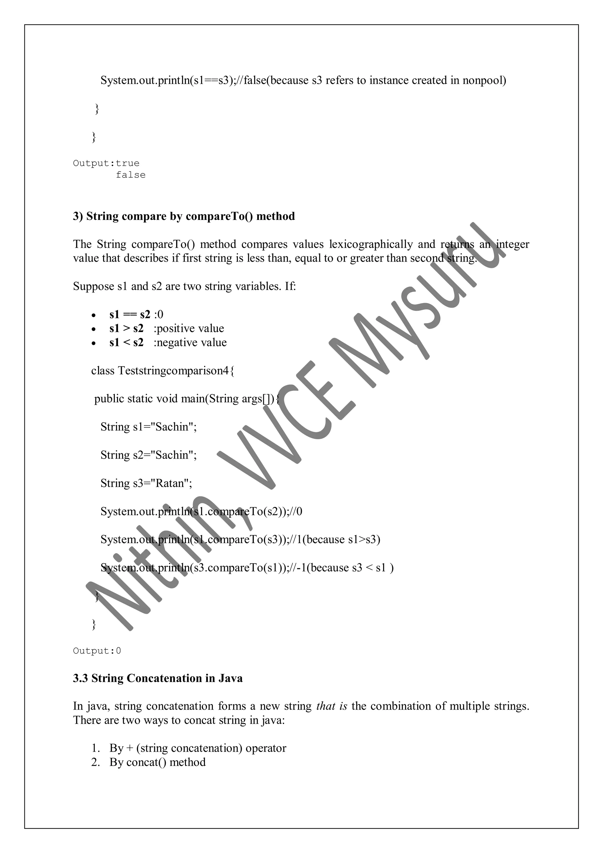 System.out.println(s1==s3);//false(because s3 refers to instance created in nonpool) } } Output:true false 3) String compare by compareTo() method The String compareTo() method compares values lexicographically and returns an integer value that describes if first string is less than, equal to or greater than second string. Suppose s1 and s2 are two string variables. If:  s1 == s2 :0  s1 > s2 :positive value  s1 < s2 :negative value class Teststringcomparison4{ public static void main(String args[]){ String s1="Sachin"; String s2="Sachin"; String s3="Ratan"; System.out.println(s1.compareTo(s2));//0 System.out.println(s1.compareTo(s3));//1(because s1>s3) System.out.println(s3.compareTo(s1));//-1(because s3 < s1 ) } } Output:0 3.3 String Concatenation in Java In java, string concatenation forms a new string that is the combination of multiple strings. There are two ways to concat string in java: 1. By + (string concatenation) operator 2. By concat() method 