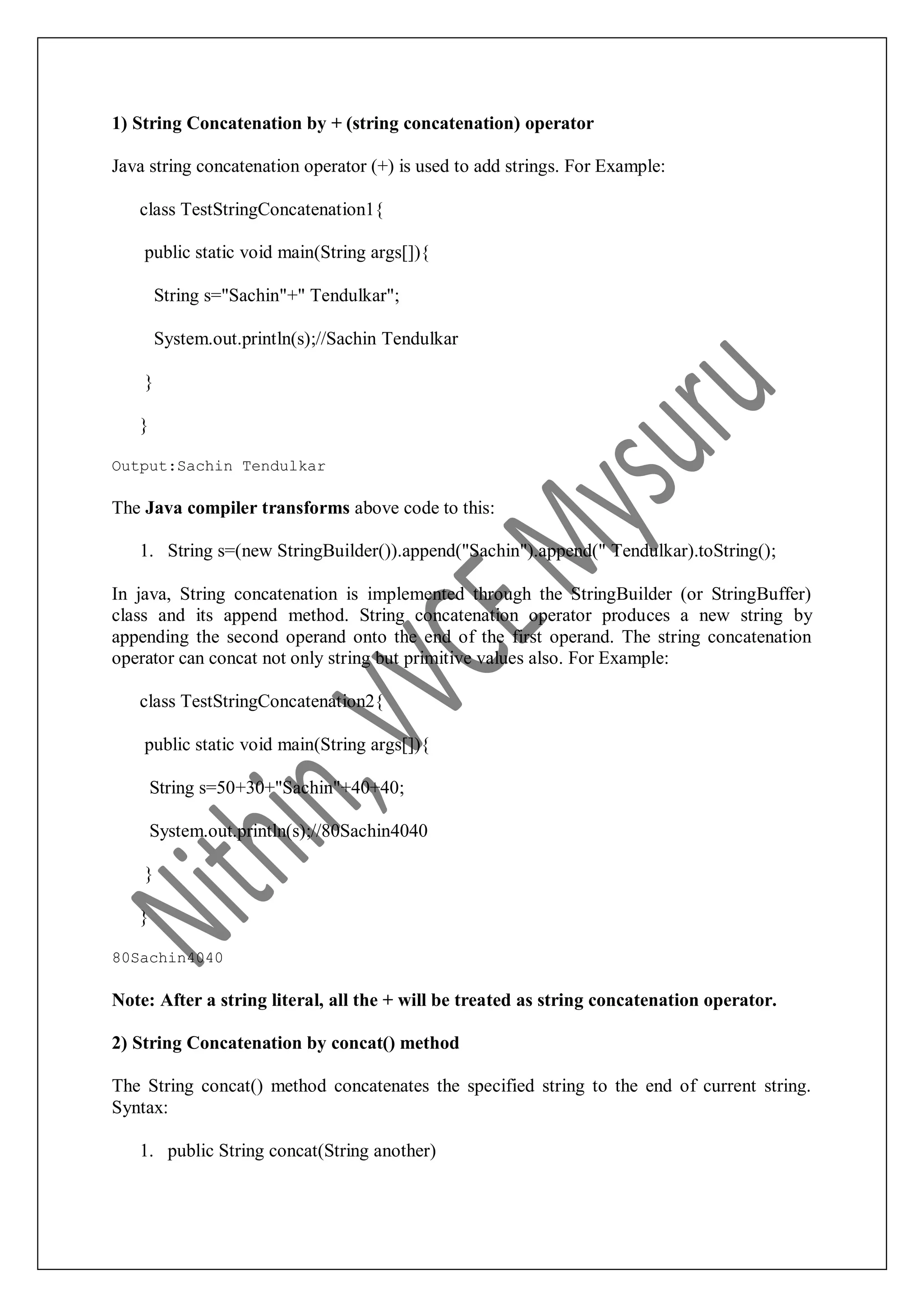 1) String Concatenation by + (string concatenation) operator Java string concatenation operator (+) is used to add strings. For Example: class TestStringConcatenation1{ public static void main(String args[]){ String s="Sachin"+" Tendulkar"; System.out.println(s);//Sachin Tendulkar } } Output:Sachin Tendulkar The Java compiler transforms above code to this: 1. String s=(new StringBuilder()).append("Sachin").append(" Tendulkar).toString(); In java, String concatenation is implemented through the StringBuilder (or StringBuffer) class and its append method. String concatenation operator produces a new string by appending the second operand onto the end of the first operand. The string concatenation operator can concat not only string but primitive values also. For Example: class TestStringConcatenation2{ public static void main(String args[]){ String s=50+30+"Sachin"+40+40; System.out.println(s);//80Sachin4040 } } 80Sachin4040 Note: After a string literal, all the + will be treated as string concatenation operator. 2) String Concatenation by concat() method The String concat() method concatenates the specified string to the end of current string. Syntax: 1. public String concat(String another) 
