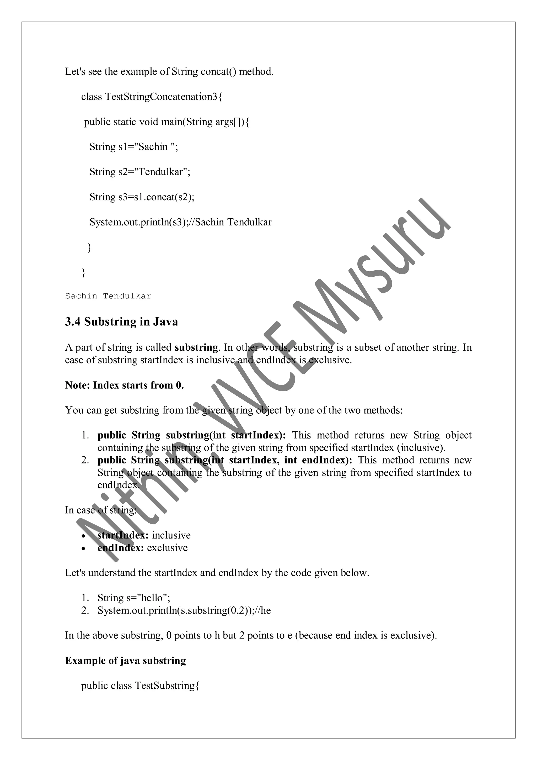 Let's see the example of String concat() method. class TestStringConcatenation3{ public static void main(String args[]){ String s1="Sachin "; String s2="Tendulkar"; String s3=s1.concat(s2); System.out.println(s3);//Sachin Tendulkar } } Sachin Tendulkar 3.4 Substring in Java A part of string is called substring. In other words, substring is a subset of another string. In case of substring startIndex is inclusive and endIndex is exclusive. Note: Index starts from 0. You can get substring from the given string object by one of the two methods: 1. public String substring(int startIndex): This method returns new String object containing the substring of the given string from specified startIndex (inclusive). 2. public String substring(int startIndex, int endIndex): This method returns new String object containing the substring of the given string from specified startIndex to endIndex. In case of string:  startIndex: inclusive  endIndex: exclusive Let's understand the startIndex and endIndex by the code given below. 1. String s="hello"; 2. System.out.println(s.substring(0,2));//he In the above substring, 0 points to h but 2 points to e (because end index is exclusive). Example of java substring public class TestSubstring{ 
