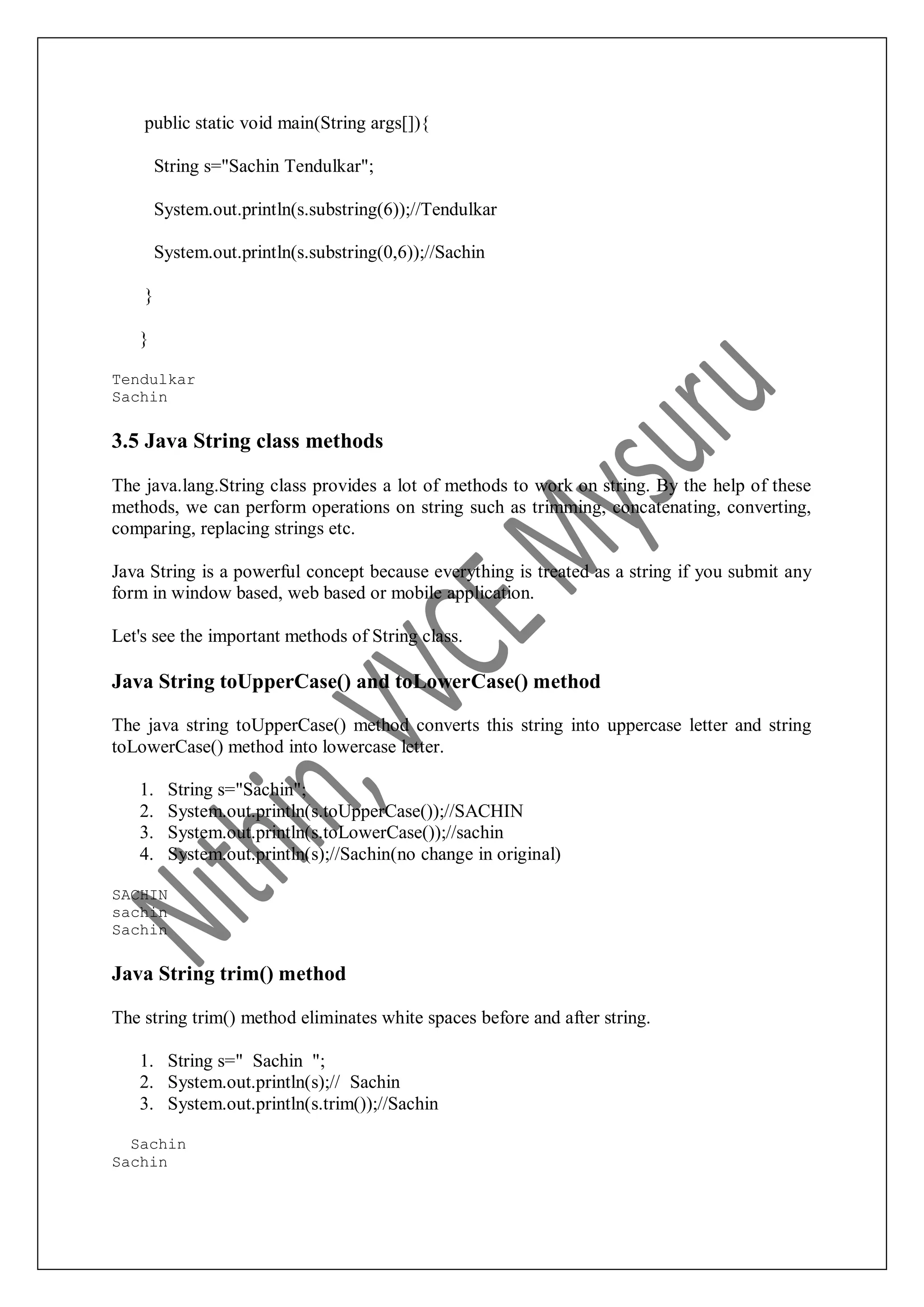 public static void main(String args[]){ String s="Sachin Tendulkar"; System.out.println(s.substring(6));//Tendulkar System.out.println(s.substring(0,6));//Sachin } } Tendulkar Sachin 3.5 Java String class methods The java.lang.String class provides a lot of methods to work on string. By the help of these methods, we can perform operations on string such as trimming, concatenating, converting, comparing, replacing strings etc. Java String is a powerful concept because everything is treated as a string if you submit any form in window based, web based or mobile application. Let's see the important methods of String class. Java String toUpperCase() and toLowerCase() method The java string toUpperCase() method converts this string into uppercase letter and string toLowerCase() method into lowercase letter. 1. String s="Sachin"; 2. System.out.println(s.toUpperCase());//SACHIN 3. System.out.println(s.toLowerCase());//sachin 4. System.out.println(s);//Sachin(no change in original) SACHIN sachin Sachin Java String trim() method The string trim() method eliminates white spaces before and after string. 1. String s=" Sachin "; 2. System.out.println(s);// Sachin 3. System.out.println(s.trim());//Sachin Sachin Sachin 