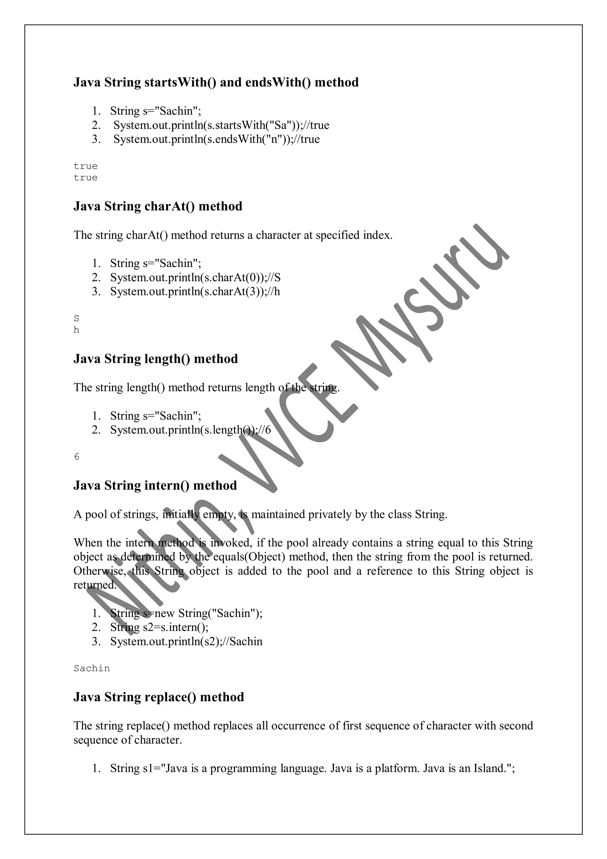 Java String startsWith() and endsWith() method 1. String s="Sachin"; 2. System.out.println(s.startsWith("Sa"));//true 3. System.out.println(s.endsWith("n"));//true true true Java String charAt() method The string charAt() method returns a character at specified index. 1. String s="Sachin"; 2. System.out.println(s.charAt(0));//S 3. System.out.println(s.charAt(3));//h S h Java String length() method The string length() method returns length of the string. 1. String s="Sachin"; 2. System.out.println(s.length());//6 6 Java String intern() method A pool of strings, initially empty, is maintained privately by the class String. When the intern method is invoked, if the pool already contains a string equal to this String object as determined by the equals(Object) method, then the string from the pool is returned. Otherwise, this String object is added to the pool and a reference to this String object is returned. 1. String s=new String("Sachin"); 2. String s2=s.intern(); 3. System.out.println(s2);//Sachin Sachin Java String replace() method The string replace() method replaces all occurrence of first sequence of character with second sequence of character. 1. String s1="Java is a programming language. Java is a platform. Java is an Island."; 