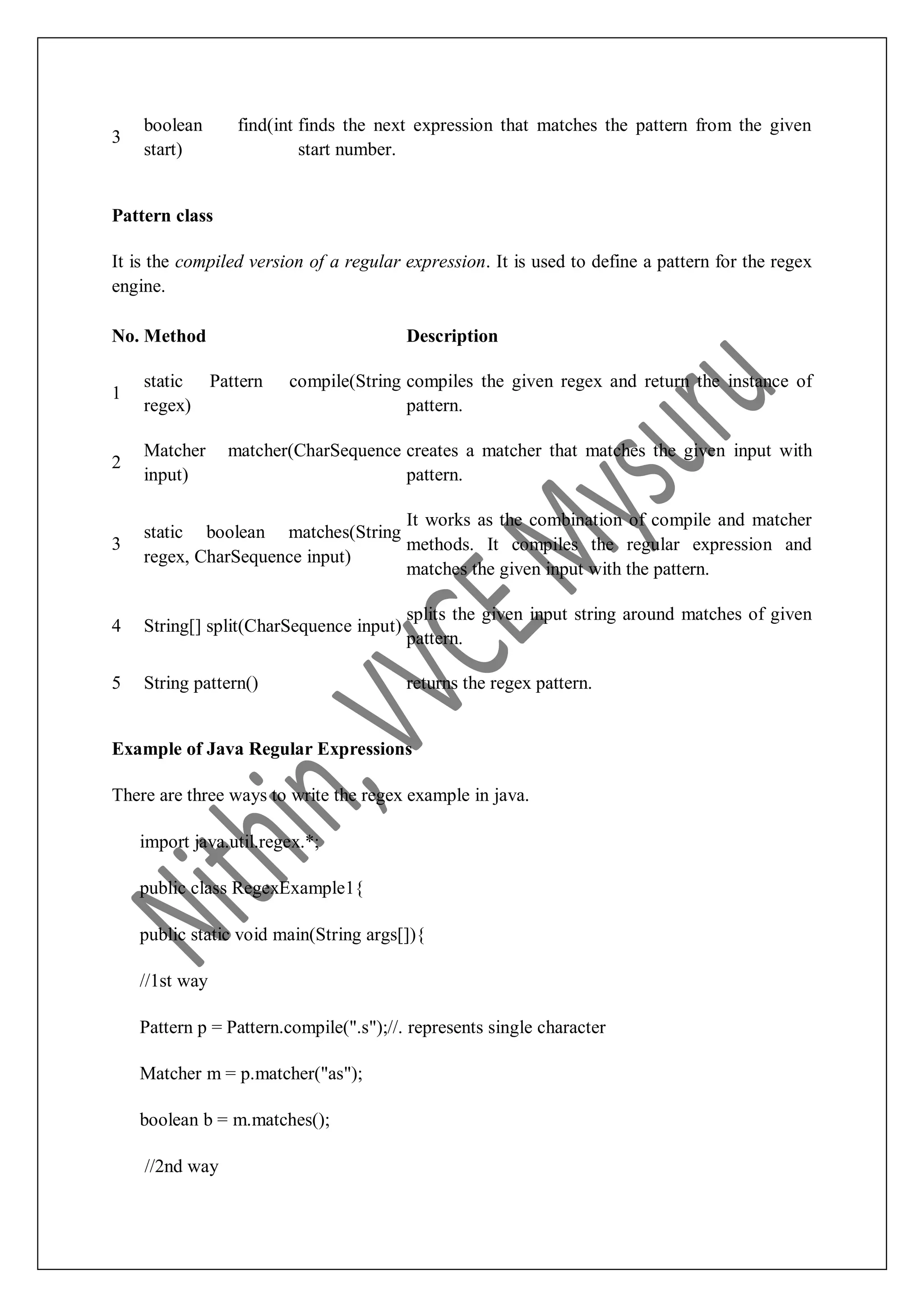 3 boolean find(int start) finds the next expression that matches the pattern from the given start number. Pattern class It is the compiled version of a regular expression. It is used to define a pattern for the regex engine. No. Method Description 1 static Pattern compile(String regex) compiles the given regex and return the instance of pattern. 2 Matcher matcher(CharSequence input) creates a matcher that matches the given input with pattern. 3 static boolean matches(String regex, CharSequence input) It works as the combination of compile and matcher methods. It compiles the regular expression and matches the given input with the pattern. 4 String[] split(CharSequence input) splits the given input string around matches of given pattern. 5 String pattern() returns the regex pattern. Example of Java Regular Expressions There are three ways to write the regex example in java. import java.util.regex.*; public class RegexExample1{ public static void main(String args[]){ //1st way Pattern p = Pattern.compile(".s");//. represents single character Matcher m = p.matcher("as"); boolean b = m.matches(); //2nd way 