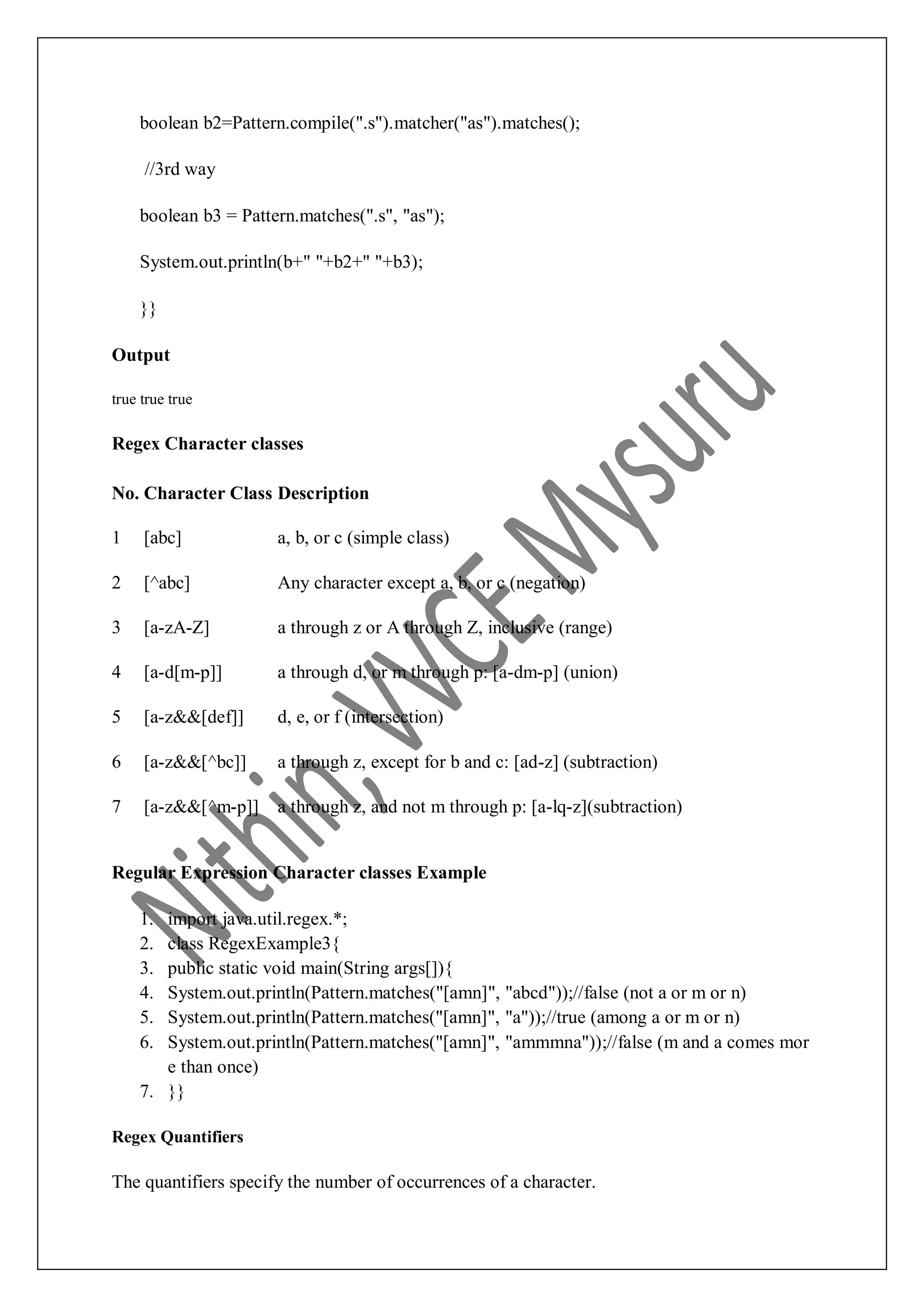 boolean b2=Pattern.compile(".s").matcher("as").matches(); //3rd way boolean b3 = Pattern.matches(".s", "as"); System.out.println(b+" "+b2+" "+b3); }} Output true true true Regex Character classes No. Character Class Description 1 [abc] a, b, or c (simple class) 2 [^abc] Any character except a, b, or c (negation) 3 [a-zA-Z] a through z or A through Z, inclusive (range) 4 [a-d[m-p]] a through d, or m through p: [a-dm-p] (union) 5 [a-z&&[def]] d, e, or f (intersection) 6 [a-z&&[^bc]] a through z, except for b and c: [ad-z] (subtraction) 7 [a-z&&[^m-p]] a through z, and not m through p: [a-lq-z](subtraction) Regular Expression Character classes Example 1. import java.util.regex.*; 2. class RegexExample3{ 3. public static void main(String args[]){ 4. System.out.println(Pattern.matches("[amn]", "abcd"));//false (not a or m or n) 5. System.out.println(Pattern.matches("[amn]", "a"));//true (among a or m or n) 6. System.out.println(Pattern.matches("[amn]", "ammmna"));//false (m and a comes mor e than once) 7. }} Regex Quantifiers The quantifiers specify the number of occurrences of a character. 