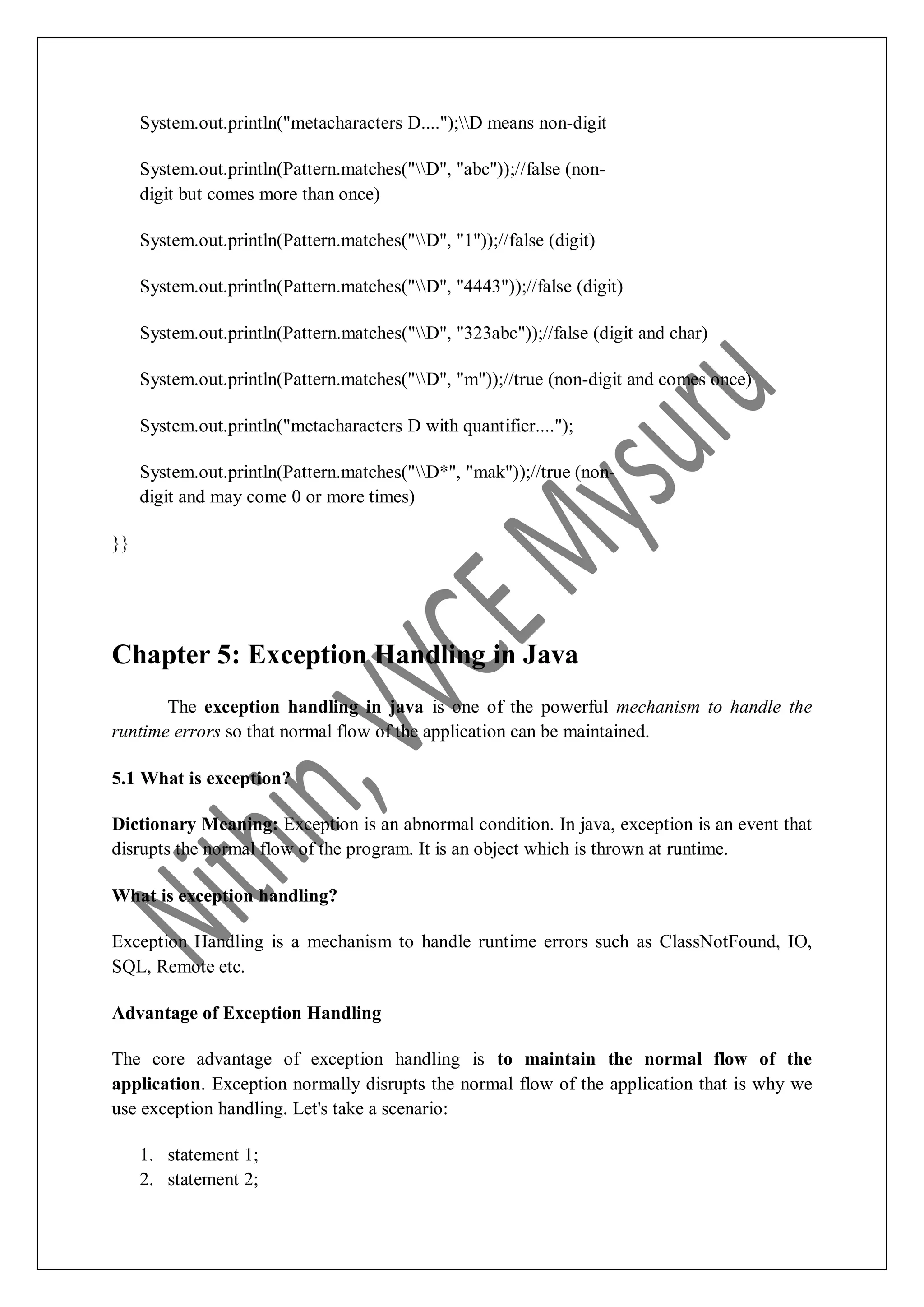 System.out.println("metacharacters D....");D means non-digit System.out.println(Pattern.matches("D", "abc"));//false (non- digit but comes more than once) System.out.println(Pattern.matches("D", "1"));//false (digit) System.out.println(Pattern.matches("D", "4443"));//false (digit) System.out.println(Pattern.matches("D", "323abc"));//false (digit and char) System.out.println(Pattern.matches("D", "m"));//true (non-digit and comes once) System.out.println("metacharacters D with quantifier...."); System.out.println(Pattern.matches("D*", "mak"));//true (non- digit and may come 0 or more times) }} Chapter 5: Exception Handling in Java The exception handling in java is one of the powerful mechanism to handle the runtime errors so that normal flow of the application can be maintained. 5.1 What is exception? Dictionary Meaning: Exception is an abnormal condition. In java, exception is an event that disrupts the normal flow of the program. It is an object which is thrown at runtime. What is exception handling? Exception Handling is a mechanism to handle runtime errors such as ClassNotFound, IO, SQL, Remote etc. Advantage of Exception Handling The core advantage of exception handling is to maintain the normal flow of the application. Exception normally disrupts the normal flow of the application that is why we use exception handling. Let's take a scenario: 1. statement 1; 2. statement 2; 