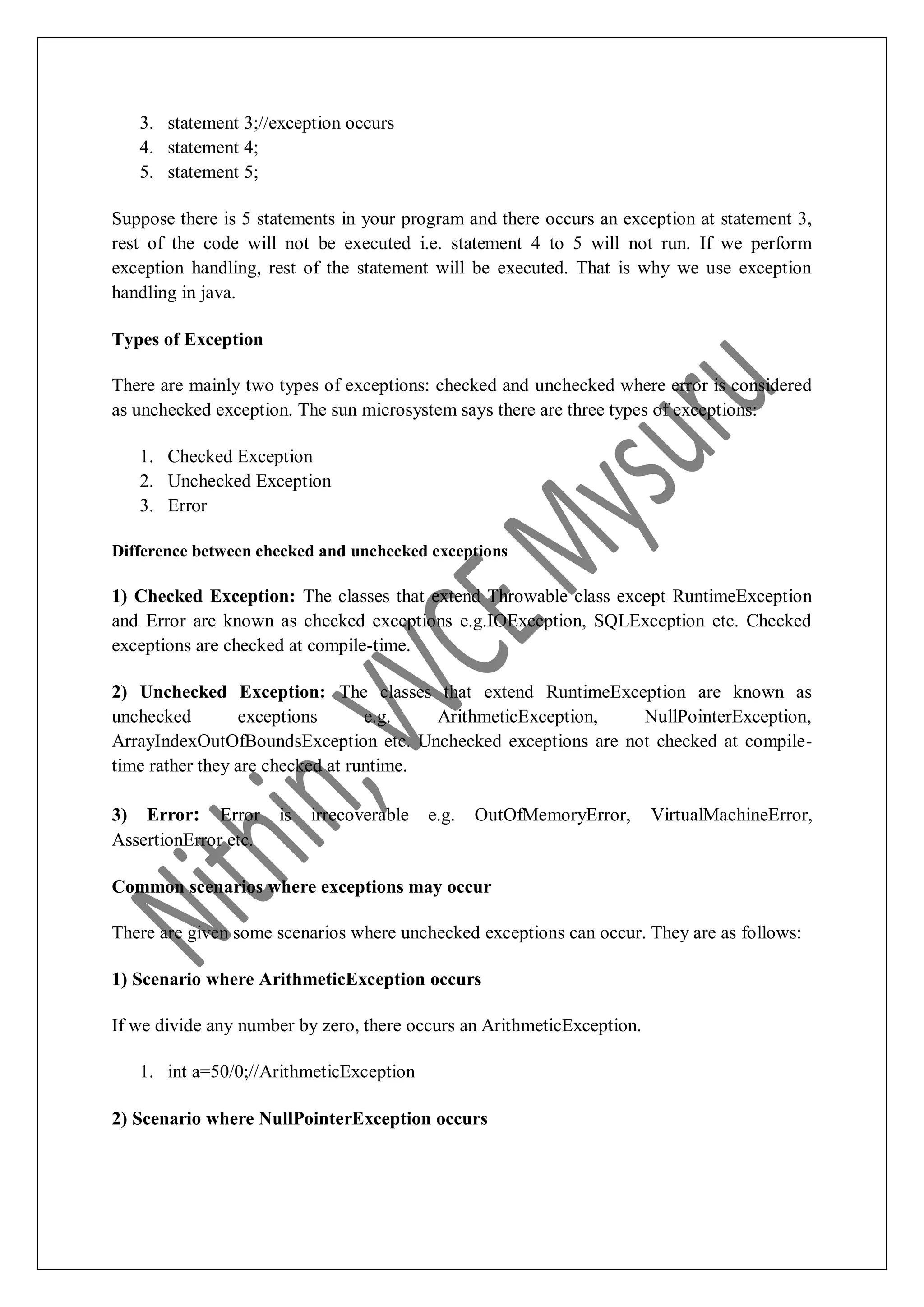 3. statement 3;//exception occurs 4. statement 4; 5. statement 5; Suppose there is 5 statements in your program and there occurs an exception at statement 3, rest of the code will not be executed i.e. statement 4 to 5 will not run. If we perform exception handling, rest of the statement will be executed. That is why we use exception handling in java. Types of Exception There are mainly two types of exceptions: checked and unchecked where error is considered as unchecked exception. The sun microsystem says there are three types of exceptions: 1. Checked Exception 2. Unchecked Exception 3. Error Difference between checked and unchecked exceptions 1) Checked Exception: The classes that extend Throwable class except RuntimeException and Error are known as checked exceptions e.g.IOException, SQLException etc. Checked exceptions are checked at compile-time. 2) Unchecked Exception: The classes that extend RuntimeException are known as unchecked exceptions e.g. ArithmeticException, NullPointerException, ArrayIndexOutOfBoundsException etc. Unchecked exceptions are not checked at compile- time rather they are checked at runtime. 3) Error: Error is irrecoverable e.g. OutOfMemoryError, VirtualMachineError, AssertionError etc. Common scenarios where exceptions may occur There are given some scenarios where unchecked exceptions can occur. They are as follows: 1) Scenario where ArithmeticException occurs If we divide any number by zero, there occurs an ArithmeticException. 1. int a=50/0;//ArithmeticException 2) Scenario where NullPointerException occurs 