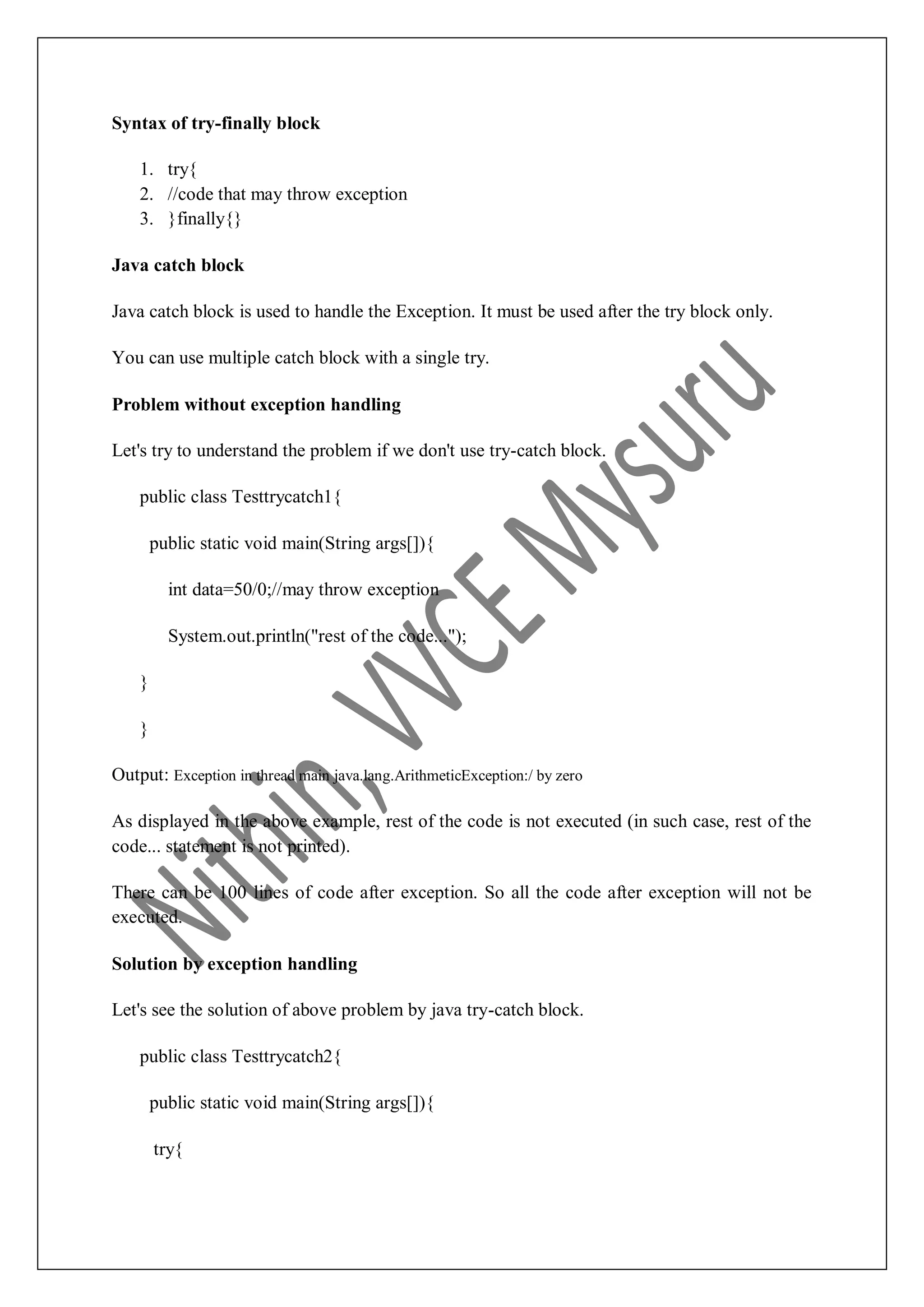 Syntax of try-finally block 1. try{ 2. //code that may throw exception 3. }finally{} Java catch block Java catch block is used to handle the Exception. It must be used after the try block only. You can use multiple catch block with a single try. Problem without exception handling Let's try to understand the problem if we don't use try-catch block. public class Testtrycatch1{ public static void main(String args[]){ int data=50/0;//may throw exception System.out.println("rest of the code..."); } } Output: Exception in thread main java.lang.ArithmeticException:/ by zero As displayed in the above example, rest of the code is not executed (in such case, rest of the code... statement is not printed). There can be 100 lines of code after exception. So all the code after exception will not be executed. Solution by exception handling Let's see the solution of above problem by java try-catch block. public class Testtrycatch2{ public static void main(String args[]){ try{ 