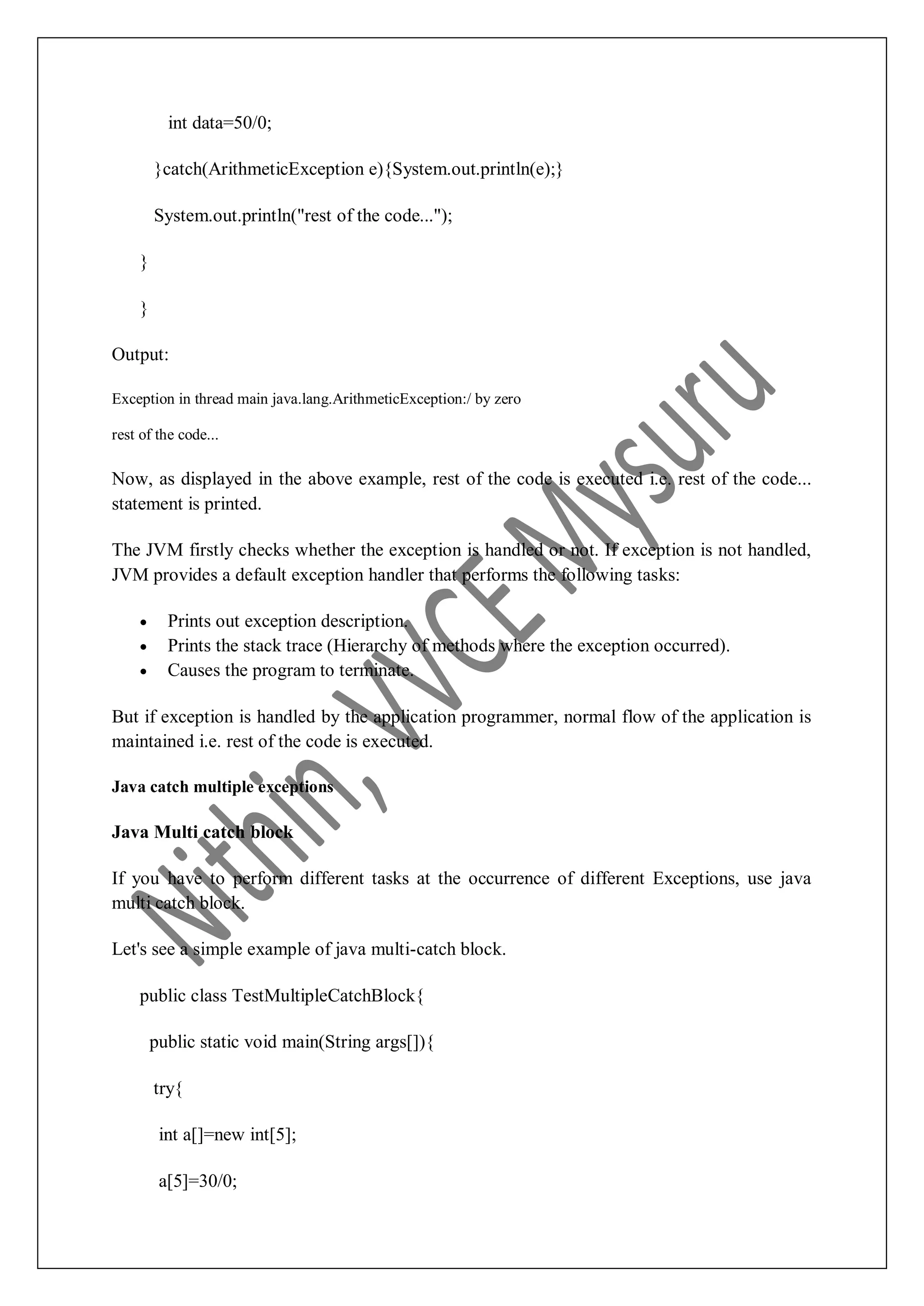 int data=50/0; }catch(ArithmeticException e){System.out.println(e);} System.out.println("rest of the code..."); } } Output: Exception in thread main java.lang.ArithmeticException:/ by zero rest of the code... Now, as displayed in the above example, rest of the code is executed i.e. rest of the code... statement is printed. The JVM firstly checks whether the exception is handled or not. If exception is not handled, JVM provides a default exception handler that performs the following tasks:  Prints out exception description.  Prints the stack trace (Hierarchy of methods where the exception occurred).  Causes the program to terminate. But if exception is handled by the application programmer, normal flow of the application is maintained i.e. rest of the code is executed. Java catch multiple exceptions Java Multi catch block If you have to perform different tasks at the occurrence of different Exceptions, use java multi catch block. Let's see a simple example of java multi-catch block. public class TestMultipleCatchBlock{ public static void main(String args[]){ try{ int a[]=new int[5]; a[5]=30/0; 
