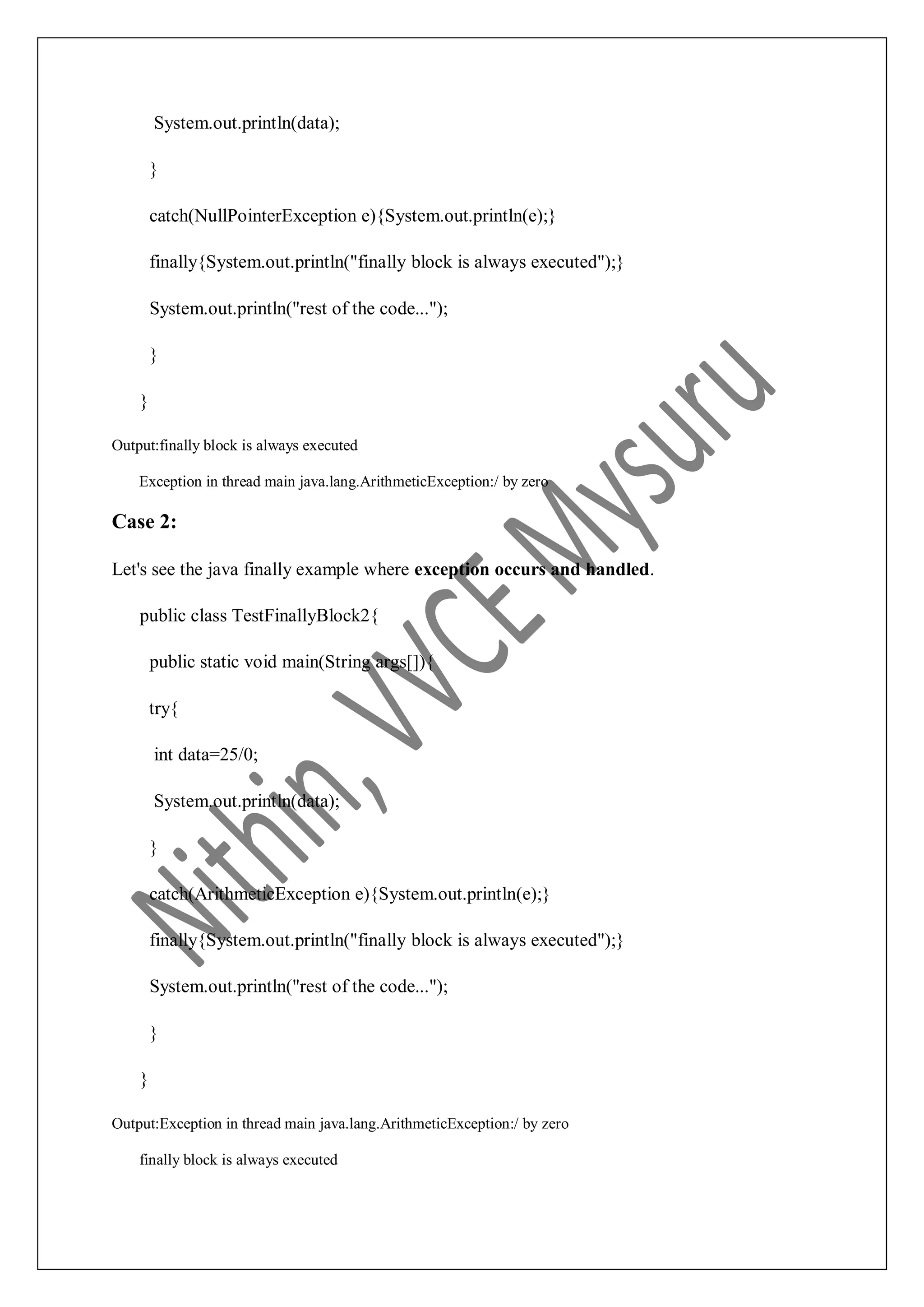 System.out.println(data); } catch(NullPointerException e){System.out.println(e);} finally{System.out.println("finally block is always executed");} System.out.println("rest of the code..."); } } Output:finally block is always executed Exception in thread main java.lang.ArithmeticException:/ by zero Case 2: Let's see the java finally example where exception occurs and handled. public class TestFinallyBlock2{ public static void main(String args[]){ try{ int data=25/0; System.out.println(data); } catch(ArithmeticException e){System.out.println(e);} finally{System.out.println("finally block is always executed");} System.out.println("rest of the code..."); } } Output:Exception in thread main java.lang.ArithmeticException:/ by zero finally block is always executed 