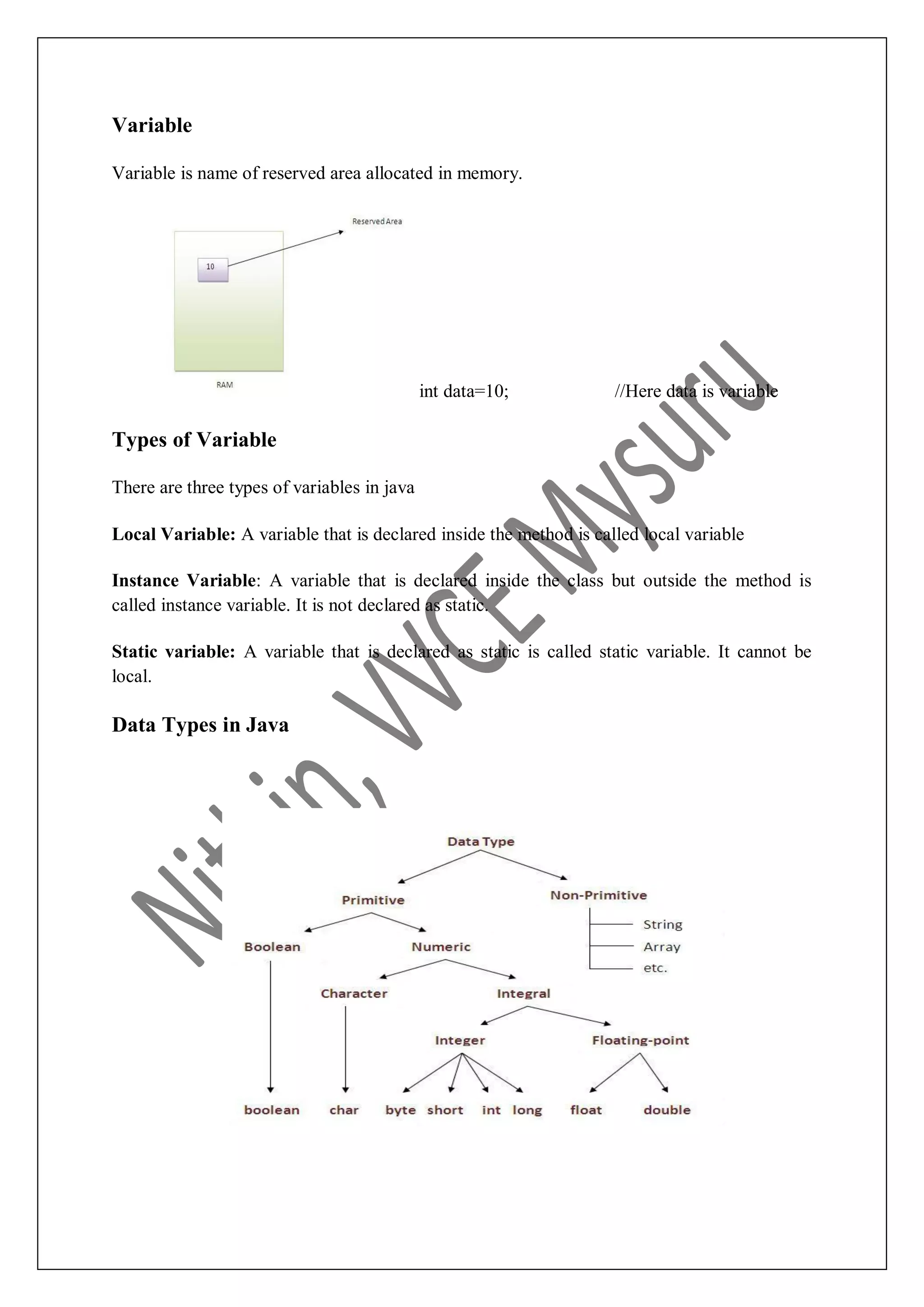 Variable Variable is name of reserved area allocated in memory. int data=10; //Here data is variable Types of Variable There are three types of variables in java Local Variable: A variable that is declared inside the method is called local variable Instance Variable: A variable that is declared inside the class but outside the method is called instance variable. It is not declared as static. Static variable: A variable that is declared as static is called static variable. It cannot be local. Data Types in Java 