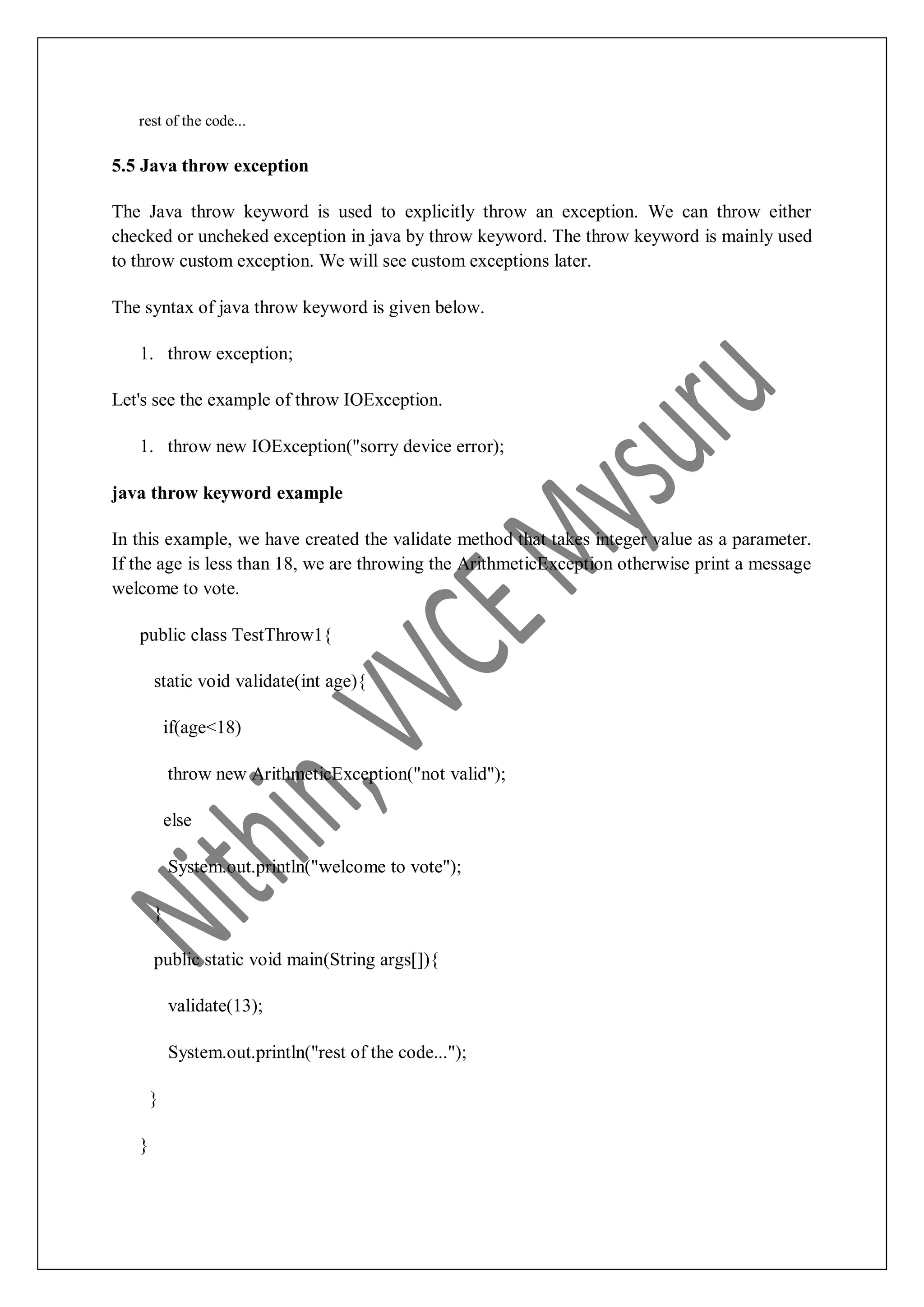 rest of the code... 5.5 Java throw exception The Java throw keyword is used to explicitly throw an exception. We can throw either checked or uncheked exception in java by throw keyword. The throw keyword is mainly used to throw custom exception. We will see custom exceptions later. The syntax of java throw keyword is given below. 1. throw exception; Let's see the example of throw IOException. 1. throw new IOException("sorry device error); java throw keyword example In this example, we have created the validate method that takes integer value as a parameter. If the age is less than 18, we are throwing the ArithmeticException otherwise print a message welcome to vote. public class TestThrow1{ static void validate(int age){ if(age<18) throw new ArithmeticException("not valid"); else System.out.println("welcome to vote"); } public static void main(String args[]){ validate(13); System.out.println("rest of the code..."); } } 