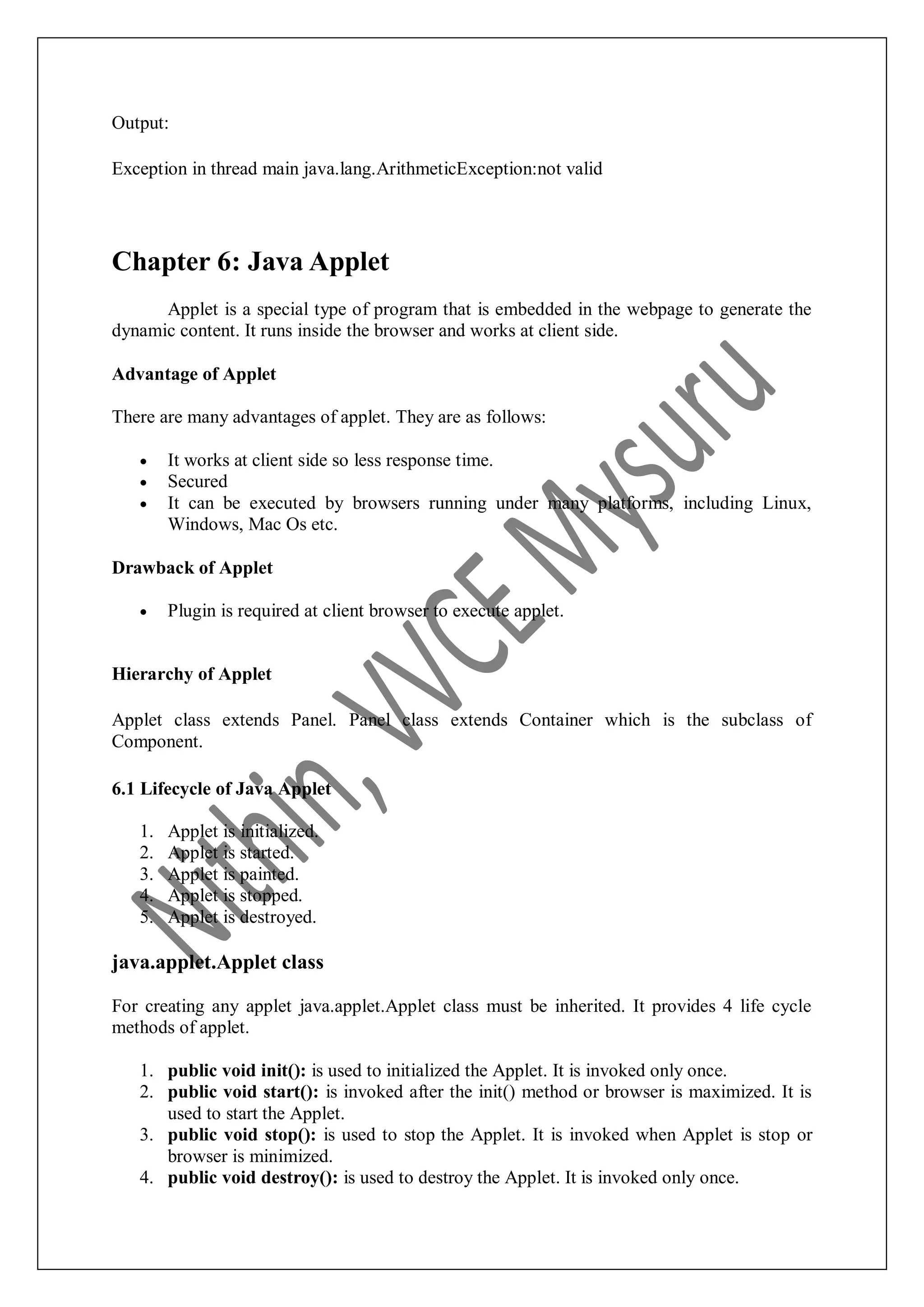 Output: Exception in thread main java.lang.ArithmeticException:not valid Chapter 6: Java Applet Applet is a special type of program that is embedded in the webpage to generate the dynamic content. It runs inside the browser and works at client side. Advantage of Applet There are many advantages of applet. They are as follows:  It works at client side so less response time.  Secured  It can be executed by browsers running under many platforms, including Linux, Windows, Mac Os etc. Drawback of Applet  Plugin is required at client browser to execute applet. Hierarchy of Applet Applet class extends Panel. Panel class extends Container which is the subclass of Component. 6.1 Lifecycle of Java Applet 1. Applet is initialized. 2. Applet is started. 3. Applet is painted. 4. Applet is stopped. 5. Applet is destroyed. java.applet.Applet class For creating any applet java.applet.Applet class must be inherited. It provides 4 life cycle methods of applet. 1. public void init(): is used to initialized the Applet. It is invoked only once. 2. public void start(): is invoked after the init() method or browser is maximized. It is used to start the Applet. 3. public void stop(): is used to stop the Applet. It is invoked when Applet is stop or browser is minimized. 4. public void destroy(): is used to destroy the Applet. It is invoked only once. 