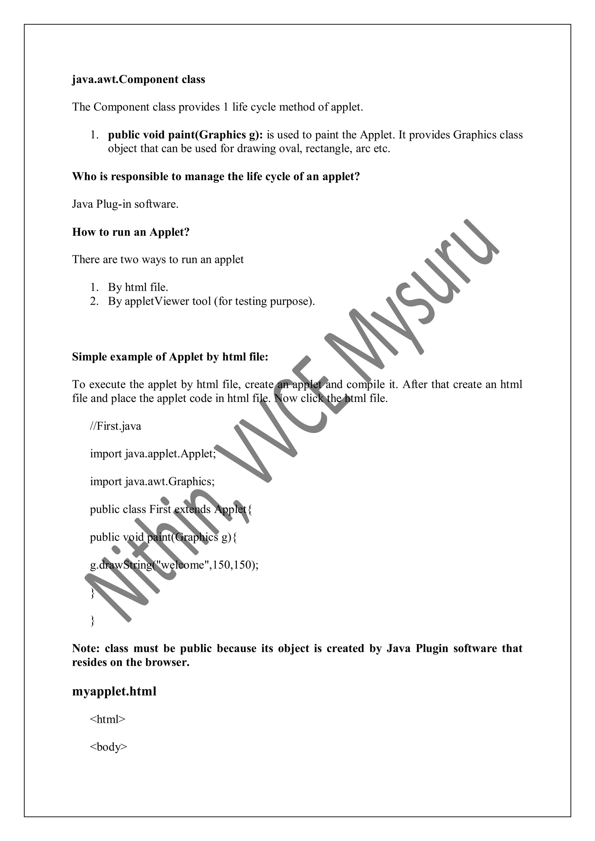 java.awt.Component class The Component class provides 1 life cycle method of applet. 1. public void paint(Graphics g): is used to paint the Applet. It provides Graphics class object that can be used for drawing oval, rectangle, arc etc. Who is responsible to manage the life cycle of an applet? Java Plug-in software. How to run an Applet? There are two ways to run an applet 1. By html file. 2. By appletViewer tool (for testing purpose). Simple example of Applet by html file: To execute the applet by html file, create an applet and compile it. After that create an html file and place the applet code in html file. Now click the html file. //First.java import java.applet.Applet; import java.awt.Graphics; public class First extends Applet{ public void paint(Graphics g){ g.drawString("welcome",150,150); } } Note: class must be public because its object is created by Java Plugin software that resides on the browser. myapplet.html <html> <body> 