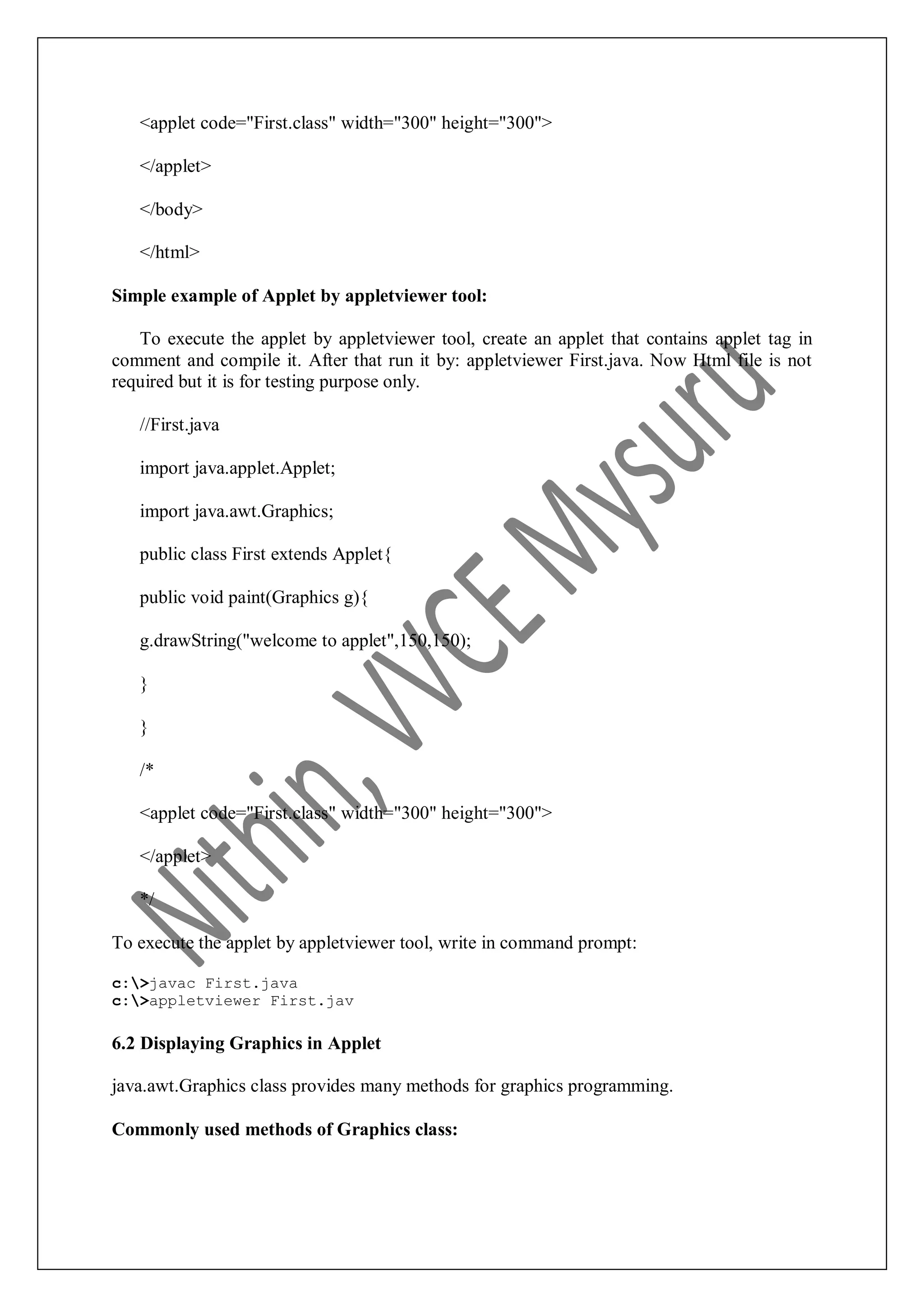 <applet code="First.class" width="300" height="300"> </applet> </body> </html> Simple example of Applet by appletviewer tool: To execute the applet by appletviewer tool, create an applet that contains applet tag in comment and compile it. After that run it by: appletviewer First.java. Now Html file is not required but it is for testing purpose only. //First.java import java.applet.Applet; import java.awt.Graphics; public class First extends Applet{ public void paint(Graphics g){ g.drawString("welcome to applet",150,150); } } /* <applet code="First.class" width="300" height="300"> </applet> */ To execute the applet by appletviewer tool, write in command prompt: c:>javac First.java c:>appletviewer First.jav 6.2 Displaying Graphics in Applet java.awt.Graphics class provides many methods for graphics programming. Commonly used methods of Graphics class: 