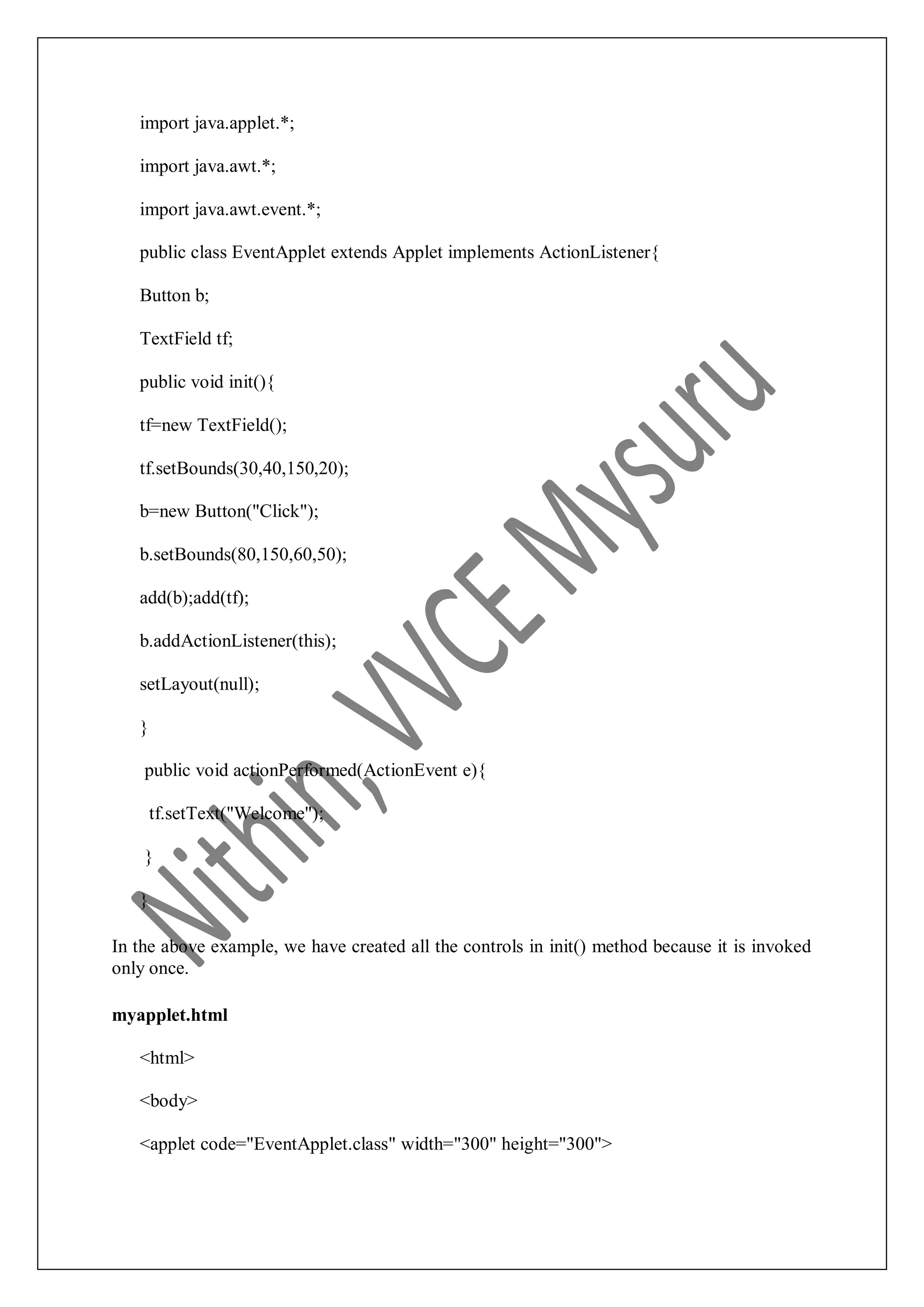 import java.applet.*; import java.awt.*; import java.awt.event.*; public class EventApplet extends Applet implements ActionListener{ Button b; TextField tf; public void init(){ tf=new TextField(); tf.setBounds(30,40,150,20); b=new Button("Click"); b.setBounds(80,150,60,50); add(b);add(tf); b.addActionListener(this); setLayout(null); } public void actionPerformed(ActionEvent e){ tf.setText("Welcome"); } } In the above example, we have created all the controls in init() method because it is invoked only once. myapplet.html <html> <body> <applet code="EventApplet.class" width="300" height="300"> 