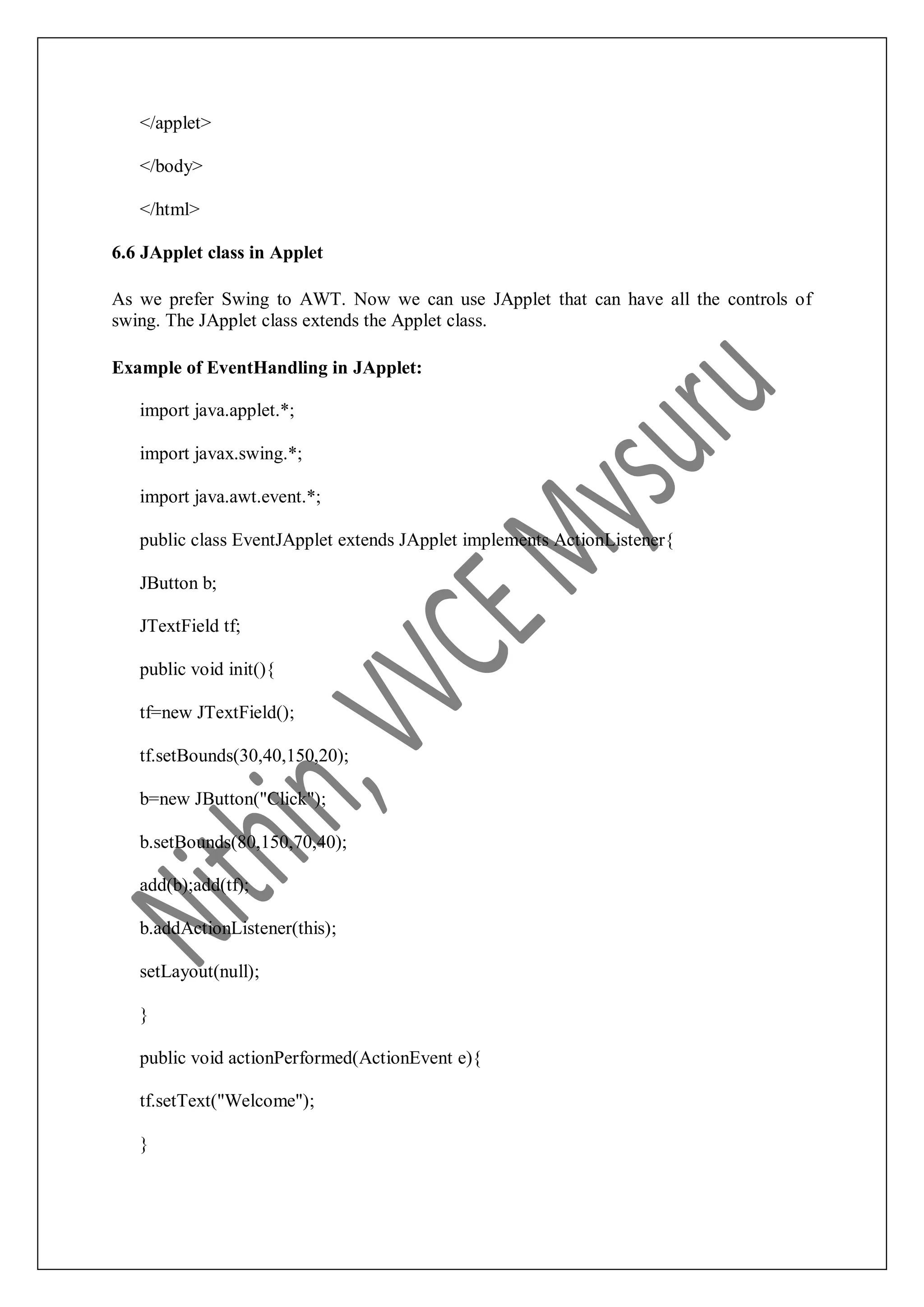 </applet> </body> </html> 6.6 JApplet class in Applet As we prefer Swing to AWT. Now we can use JApplet that can have all the controls of swing. The JApplet class extends the Applet class. Example of EventHandling in JApplet: import java.applet.*; import javax.swing.*; import java.awt.event.*; public class EventJApplet extends JApplet implements ActionListener{ JButton b; JTextField tf; public void init(){ tf=new JTextField(); tf.setBounds(30,40,150,20); b=new JButton("Click"); b.setBounds(80,150,70,40); add(b);add(tf); b.addActionListener(this); setLayout(null); } public void actionPerformed(ActionEvent e){ tf.setText("Welcome"); } 