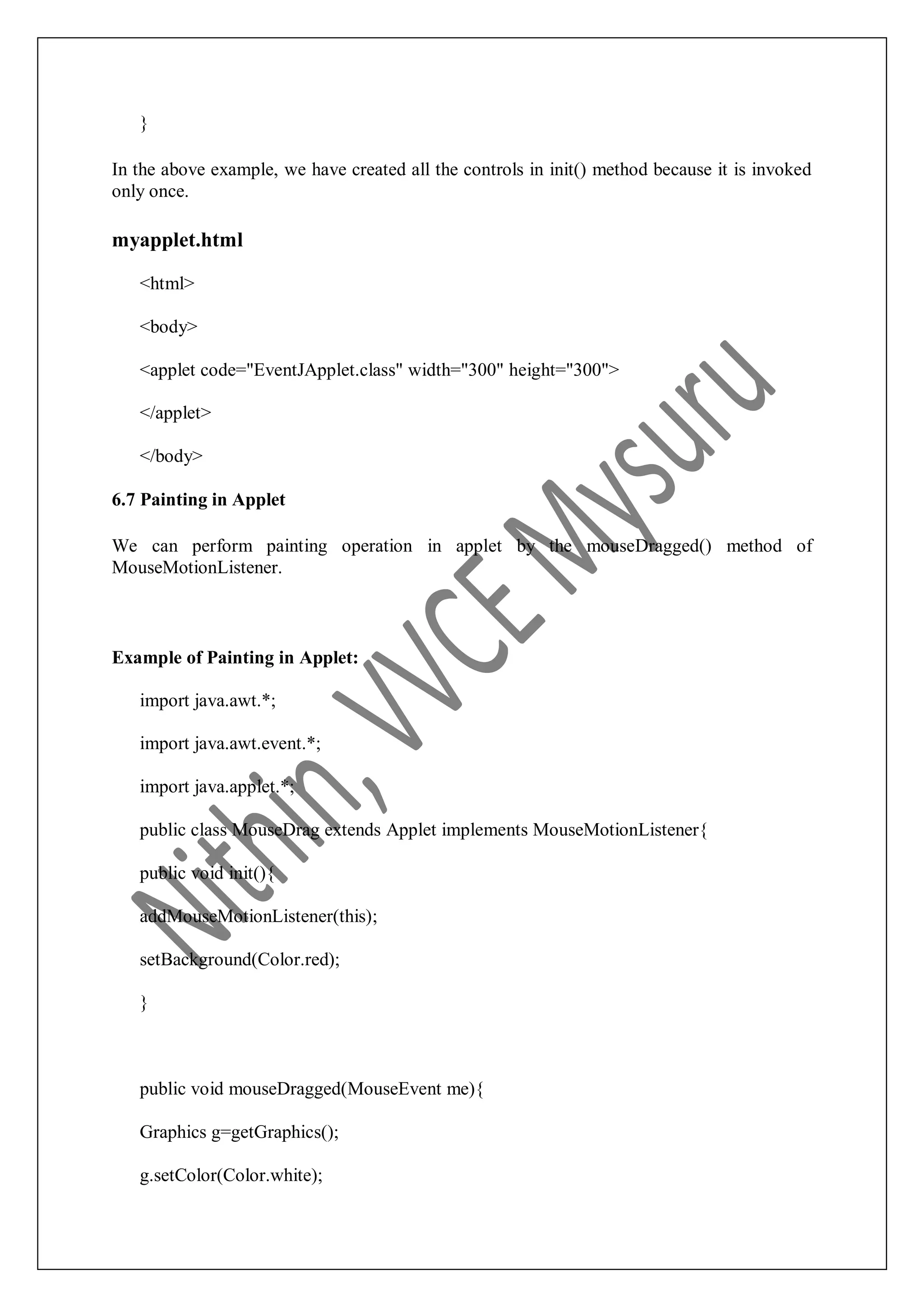 } In the above example, we have created all the controls in init() method because it is invoked only once. myapplet.html <html> <body> <applet code="EventJApplet.class" width="300" height="300"> </applet> </body> 6.7 Painting in Applet We can perform painting operation in applet by the mouseDragged() method of MouseMotionListener. Example of Painting in Applet: import java.awt.*; import java.awt.event.*; import java.applet.*; public class MouseDrag extends Applet implements MouseMotionListener{ public void init(){ addMouseMotionListener(this); setBackground(Color.red); } public void mouseDragged(MouseEvent me){ Graphics g=getGraphics(); g.setColor(Color.white); 