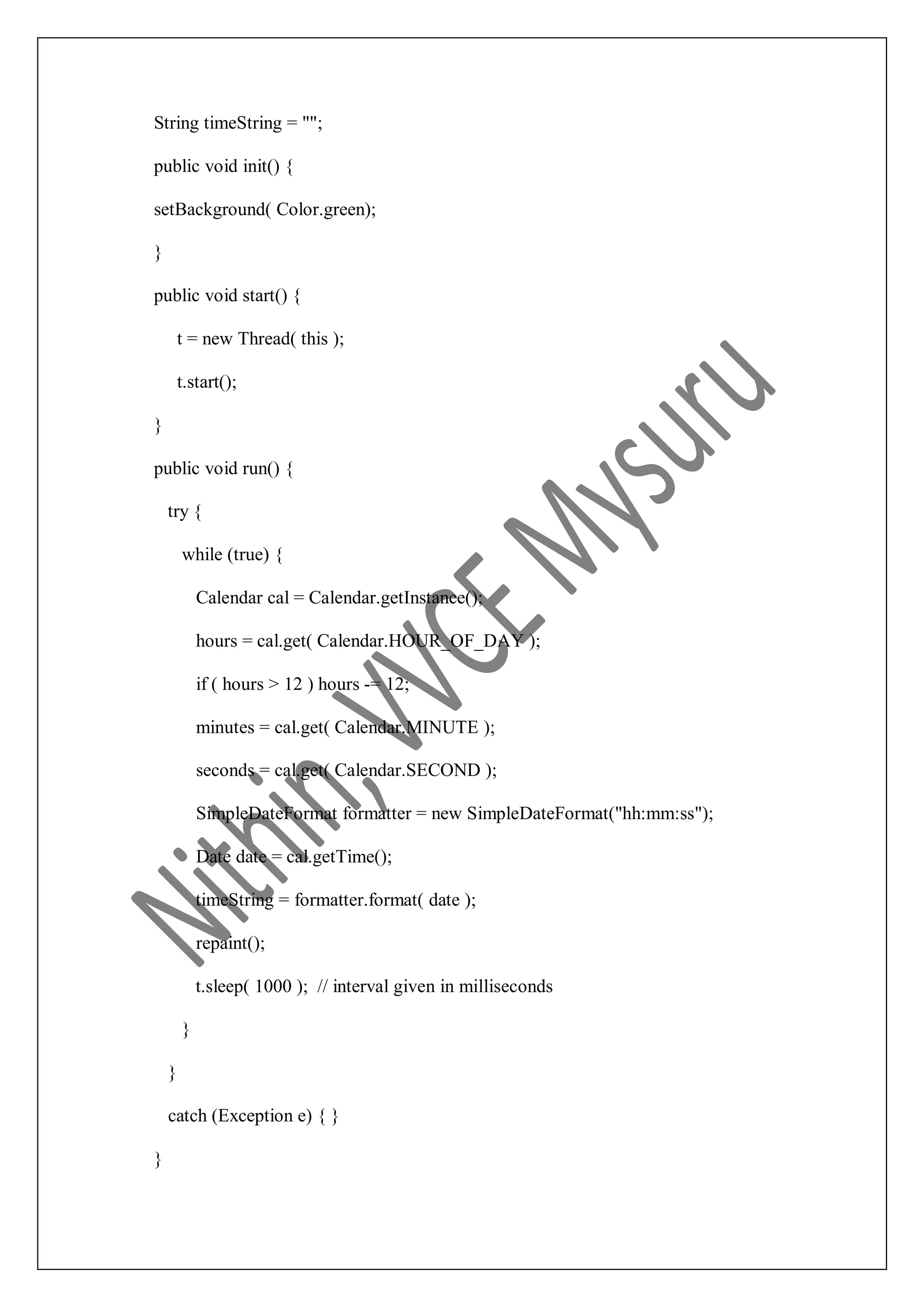 String timeString = ""; public void init() { setBackground( Color.green); } public void start() { t = new Thread( this ); t.start(); } public void run() { try { while (true) { Calendar cal = Calendar.getInstance(); hours = cal.get( Calendar.HOUR_OF_DAY ); if ( hours > 12 ) hours -= 12; minutes = cal.get( Calendar.MINUTE ); seconds = cal.get( Calendar.SECOND ); SimpleDateFormat formatter = new SimpleDateFormat("hh:mm:ss"); Date date = cal.getTime(); timeString = formatter.format( date ); repaint(); t.sleep( 1000 ); // interval given in milliseconds } } catch (Exception e) { } } 