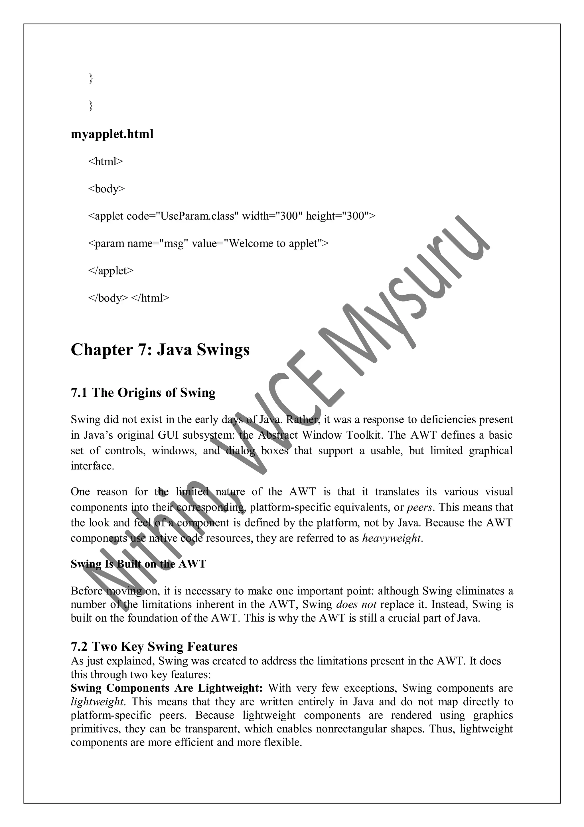 } } myapplet.html <html> <body> <applet code="UseParam.class" width="300" height="300"> <param name="msg" value="Welcome to applet"> </applet> </body> </html> Chapter 7: Java Swings 7.1 The Origins of Swing Swing did not exist in the early days of Java. Rather, it was a response to deficiencies present in Java‟s original GUI subsystem: the Abstract Window Toolkit. The AWT defines a basic set of controls, windows, and dialog boxes that support a usable, but limited graphical interface. One reason for the limited nature of the AWT is that it translates its various visual components into their corresponding, platform-specific equivalents, or peers. This means that the look and feel of a component is defined by the platform, not by Java. Because the AWT components use native code resources, they are referred to as heavyweight. Swing Is Built on the AWT Before moving on, it is necessary to make one important point: although Swing eliminates a number of the limitations inherent in the AWT, Swing does not replace it. Instead, Swing is built on the foundation of the AWT. This is why the AWT is still a crucial part of Java. 7.2 Two Key Swing Features As just explained, Swing was created to address the limitations present in the AWT. It does this through two key features: Swing Components Are Lightweight: With very few exceptions, Swing components are lightweight. This means that they are written entirely in Java and do not map directly to platform-specific peers. Because lightweight components are rendered using graphics primitives, they can be transparent, which enables nonrectangular shapes. Thus, lightweight components are more efficient and more flexible. 