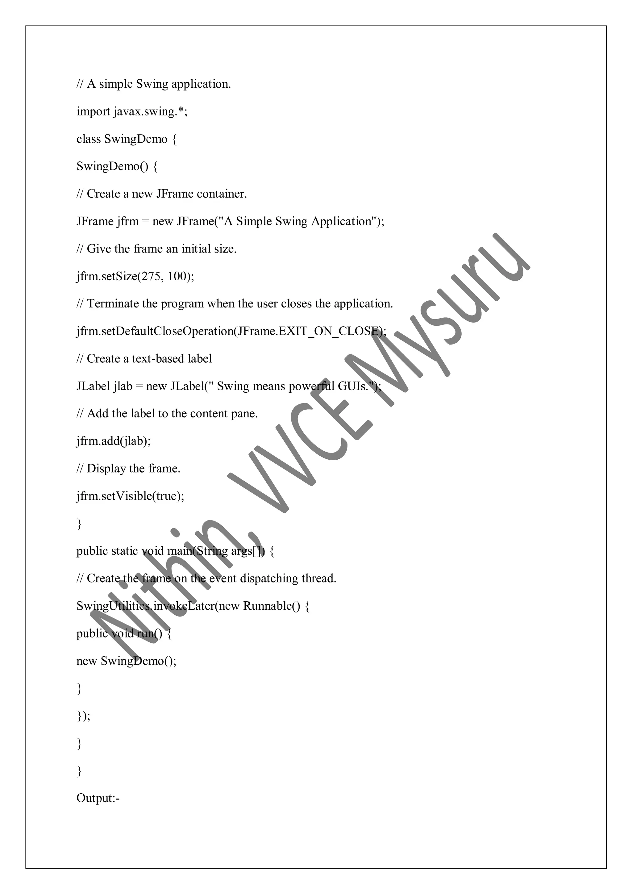 // A simple Swing application. import javax.swing.*; class SwingDemo { SwingDemo() { // Create a new JFrame container. JFrame jfrm = new JFrame("A Simple Swing Application"); // Give the frame an initial size. jfrm.setSize(275, 100); // Terminate the program when the user closes the application. jfrm.setDefaultCloseOperation(JFrame.EXIT_ON_CLOSE); // Create a text-based label JLabel jlab = new JLabel(" Swing means powerful GUIs."); // Add the label to the content pane. jfrm.add(jlab); // Display the frame. jfrm.setVisible(true); } public static void main(String args[]) { // Create the frame on the event dispatching thread. SwingUtilities.invokeLater(new Runnable() { public void run() { new SwingDemo(); } }); } } Output:- 