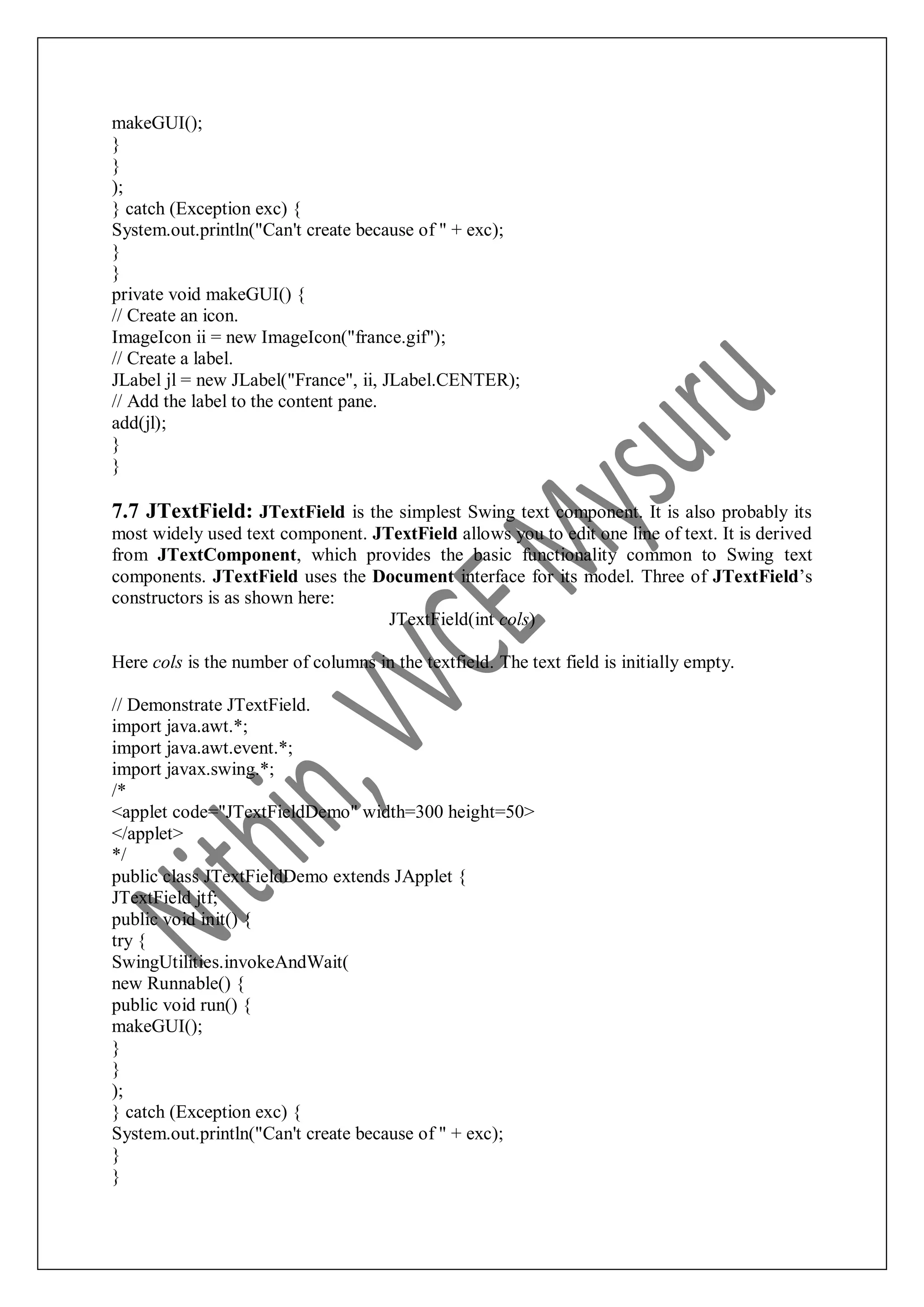 makeGUI(); } } ); } catch (Exception exc) { System.out.println("Can't create because of " + exc); } } private void makeGUI() { // Create an icon. ImageIcon ii = new ImageIcon("france.gif"); // Create a label. JLabel jl = new JLabel("France", ii, JLabel.CENTER); // Add the label to the content pane. add(jl); } } 7.7 JTextField: JTextField is the simplest Swing text component. It is also probably its most widely used text component. JTextField allows you to edit one line of text. It is derived from JTextComponent, which provides the basic functionality common to Swing text components. JTextField uses the Document interface for its model. Three of JTextField‟s constructors is as shown here: JTextField(int cols) Here cols is the number of columns in the textfield. The text field is initially empty. // Demonstrate JTextField. import java.awt.*; import java.awt.event.*; import javax.swing.*; /* <applet code="JTextFieldDemo" width=300 height=50> </applet> */ public class JTextFieldDemo extends JApplet { JTextField jtf; public void init() { try { SwingUtilities.invokeAndWait( new Runnable() { public void run() { makeGUI(); } } ); } catch (Exception exc) { System.out.println("Can't create because of " + exc); } } 