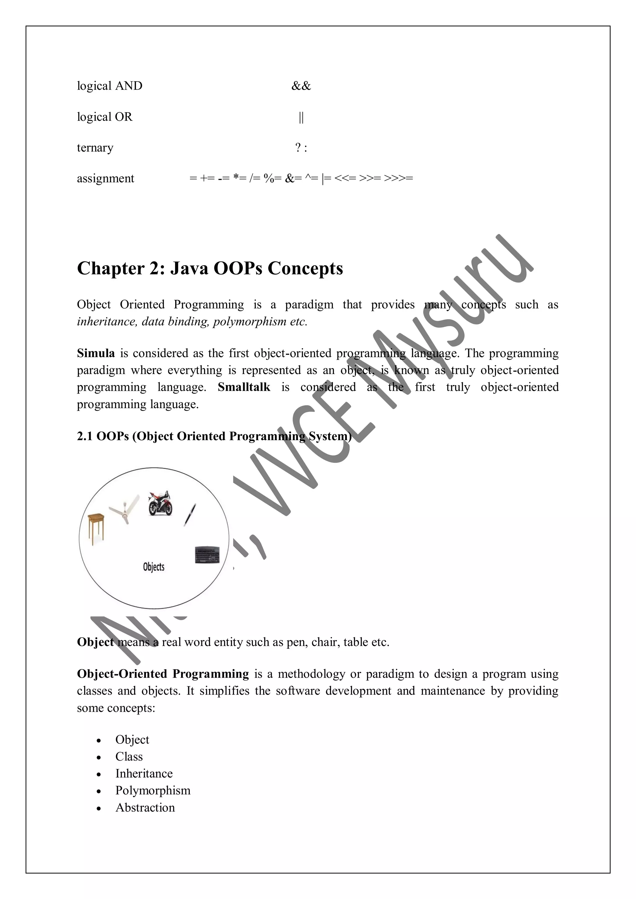 logical AND && logical OR || ternary ? : assignment = += -= *= /= %= &= ^= |= <<= >>= >>>= Chapter 2: Java OOPs Concepts Object Oriented Programming is a paradigm that provides many concepts such as inheritance, data binding, polymorphism etc. Simula is considered as the first object-oriented programming language. The programming paradigm where everything is represented as an object, is known as truly object-oriented programming language. Smalltalk is considered as the first truly object-oriented programming language. 2.1 OOPs (Object Oriented Programming System) Object means a real word entity such as pen, chair, table etc. Object-Oriented Programming is a methodology or paradigm to design a program using classes and objects. It simplifies the software development and maintenance by providing some concepts:  Object  Class  Inheritance  Polymorphism  Abstraction 
