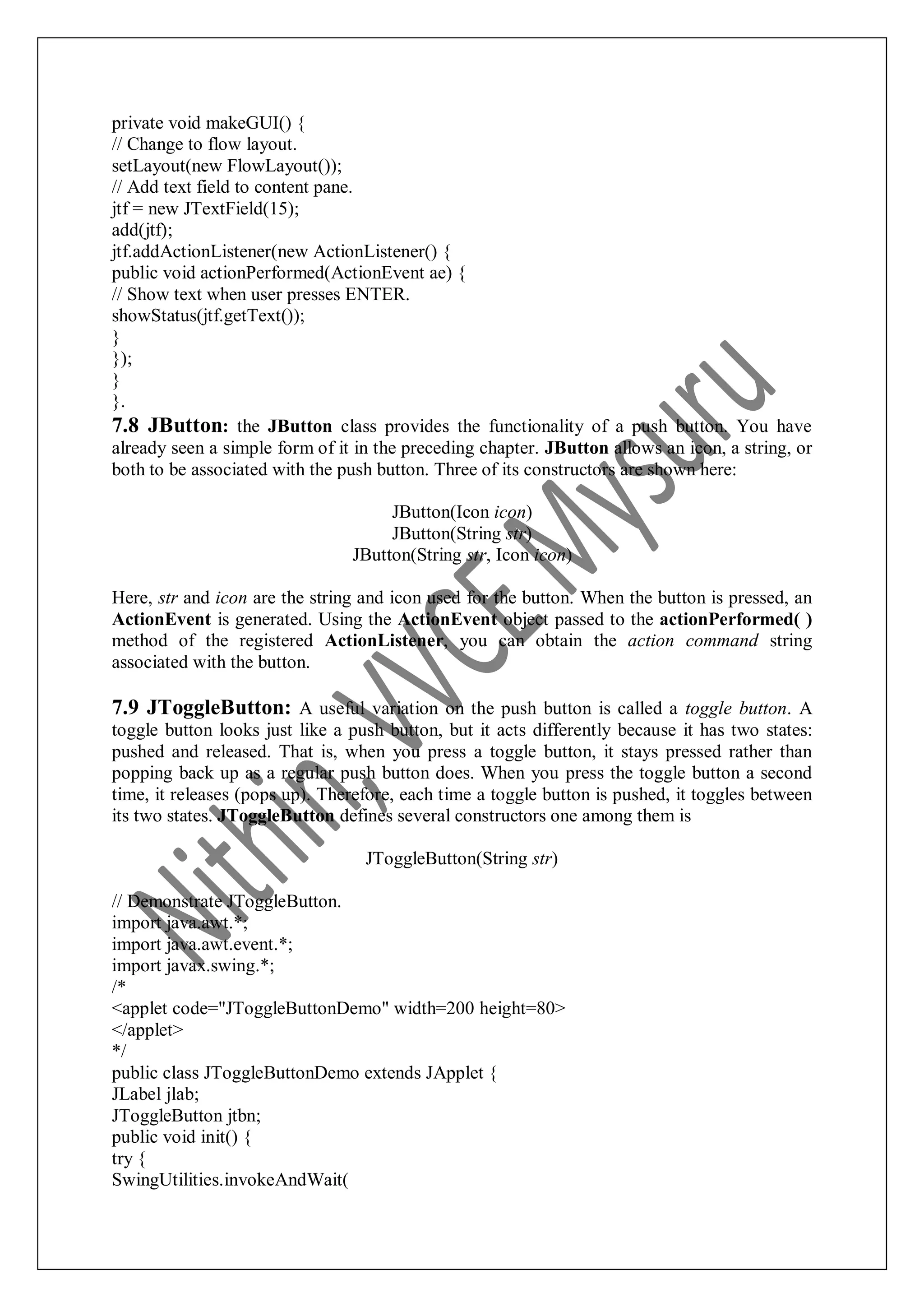 private void makeGUI() { // Change to flow layout. setLayout(new FlowLayout()); // Add text field to content pane. jtf = new JTextField(15); add(jtf); jtf.addActionListener(new ActionListener() { public void actionPerformed(ActionEvent ae) { // Show text when user presses ENTER. showStatus(jtf.getText()); } }); } }. 7.8 JButton: the JButton class provides the functionality of a push button. You have already seen a simple form of it in the preceding chapter. JButton allows an icon, a string, or both to be associated with the push button. Three of its constructors are shown here: JButton(Icon icon) JButton(String str) JButton(String str, Icon icon) Here, str and icon are the string and icon used for the button. When the button is pressed, an ActionEvent is generated. Using the ActionEvent object passed to the actionPerformed( ) method of the registered ActionListener, you can obtain the action command string associated with the button. 7.9 JToggleButton: A useful variation on the push button is called a toggle button. A toggle button looks just like a push button, but it acts differently because it has two states: pushed and released. That is, when you press a toggle button, it stays pressed rather than popping back up as a regular push button does. When you press the toggle button a second time, it releases (pops up). Therefore, each time a toggle button is pushed, it toggles between its two states. JToggleButton defines several constructors one among them is JToggleButton(String str) // Demonstrate JToggleButton. import java.awt.*; import java.awt.event.*; import javax.swing.*; /* <applet code="JToggleButtonDemo" width=200 height=80> </applet> */ public class JToggleButtonDemo extends JApplet { JLabel jlab; JToggleButton jtbn; public void init() { try { SwingUtilities.invokeAndWait( 