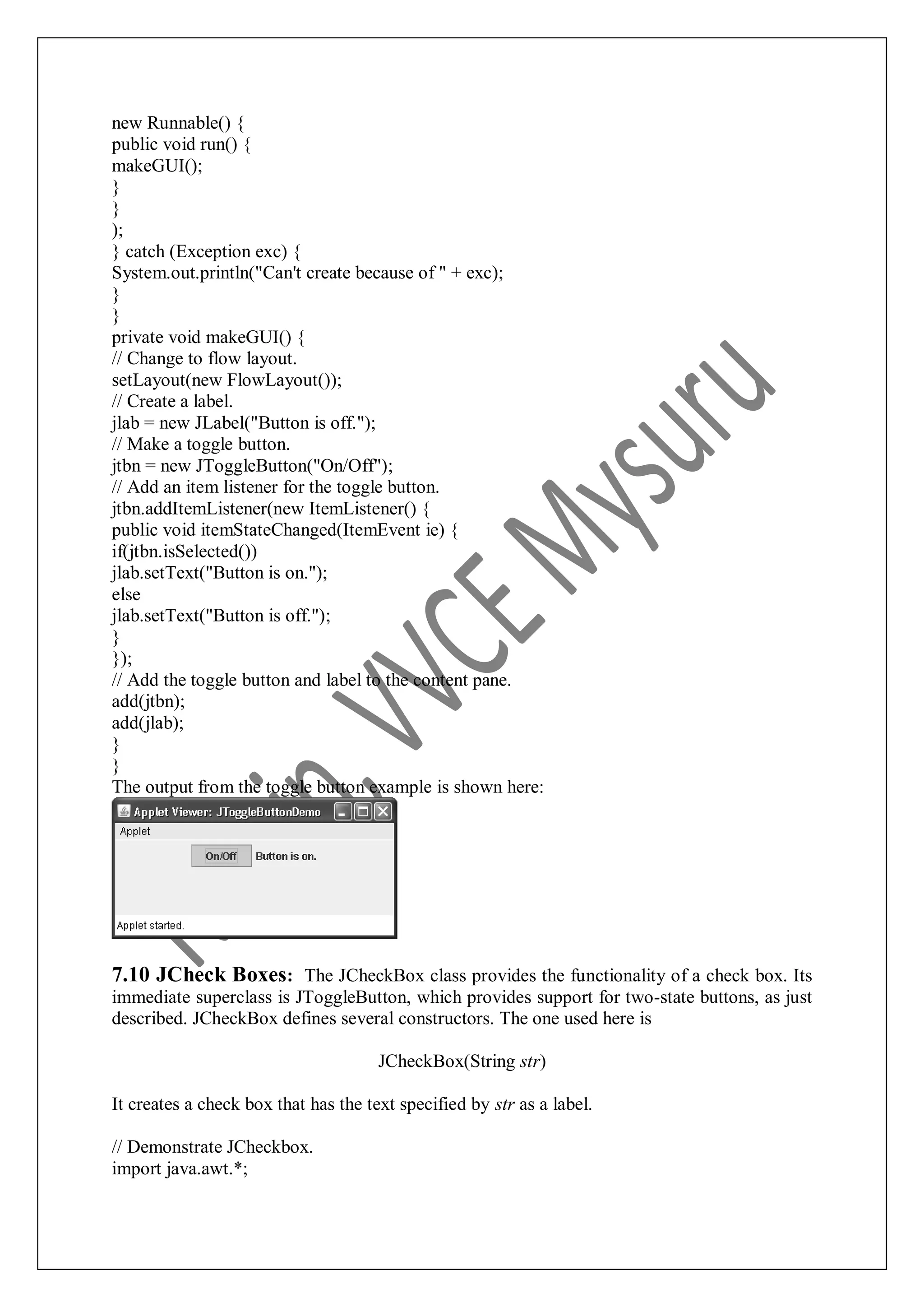 new Runnable() { public void run() { makeGUI(); } } ); } catch (Exception exc) { System.out.println("Can't create because of " + exc); } } private void makeGUI() { // Change to flow layout. setLayout(new FlowLayout()); // Create a label. jlab = new JLabel("Button is off."); // Make a toggle button. jtbn = new JToggleButton("On/Off"); // Add an item listener for the toggle button. jtbn.addItemListener(new ItemListener() { public void itemStateChanged(ItemEvent ie) { if(jtbn.isSelected()) jlab.setText("Button is on."); else jlab.setText("Button is off."); } }); // Add the toggle button and label to the content pane. add(jtbn); add(jlab); } } The output from the toggle button example is shown here: 7.10 JCheck Boxes: The JCheckBox class provides the functionality of a check box. Its immediate superclass is JToggleButton, which provides support for two-state buttons, as just described. JCheckBox defines several constructors. The one used here is JCheckBox(String str) It creates a check box that has the text specified by str as a label. // Demonstrate JCheckbox. import java.awt.*; 