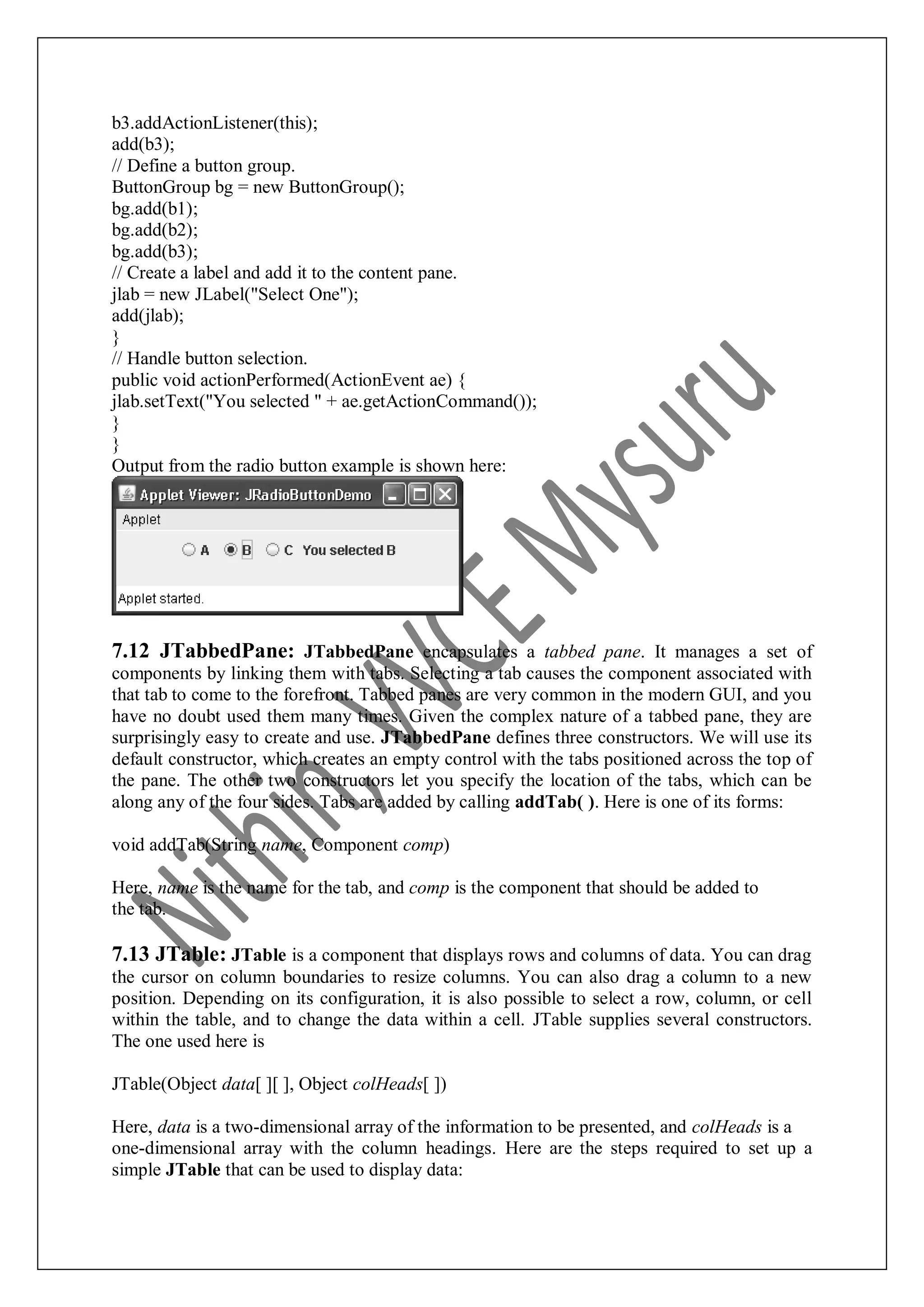 b3.addActionListener(this); add(b3); // Define a button group. ButtonGroup bg = new ButtonGroup(); bg.add(b1); bg.add(b2); bg.add(b3); // Create a label and add it to the content pane. jlab = new JLabel("Select One"); add(jlab); } // Handle button selection. public void actionPerformed(ActionEvent ae) { jlab.setText("You selected " + ae.getActionCommand()); } } Output from the radio button example is shown here: 7.12 JTabbedPane: JTabbedPane encapsulates a tabbed pane. It manages a set of components by linking them with tabs. Selecting a tab causes the component associated with that tab to come to the forefront. Tabbed panes are very common in the modern GUI, and you have no doubt used them many times. Given the complex nature of a tabbed pane, they are surprisingly easy to create and use. JTabbedPane defines three constructors. We will use its default constructor, which creates an empty control with the tabs positioned across the top of the pane. The other two constructors let you specify the location of the tabs, which can be along any of the four sides. Tabs are added by calling addTab( ). Here is one of its forms: void addTab(String name, Component comp) Here, name is the name for the tab, and comp is the component that should be added to the tab. 7.13 JTable: JTable is a component that displays rows and columns of data. You can drag the cursor on column boundaries to resize columns. You can also drag a column to a new position. Depending on its configuration, it is also possible to select a row, column, or cell within the table, and to change the data within a cell. JTable supplies several constructors. The one used here is JTable(Object data[ ][ ], Object colHeads[ ]) Here, data is a two-dimensional array of the information to be presented, and colHeads is a one-dimensional array with the column headings. Here are the steps required to set up a simple JTable that can be used to display data: 