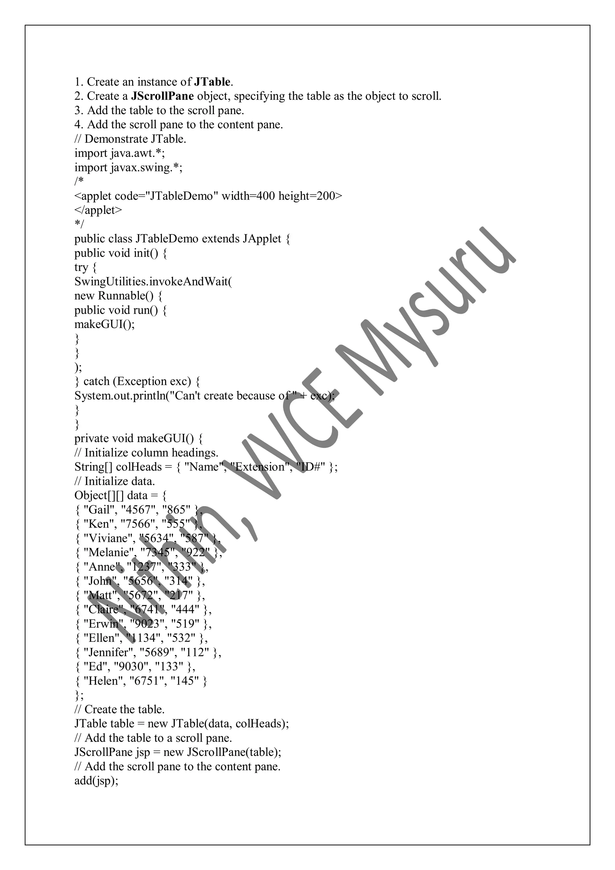 1. Create an instance of JTable. 2. Create a JScrollPane object, specifying the table as the object to scroll. 3. Add the table to the scroll pane. 4. Add the scroll pane to the content pane. // Demonstrate JTable. import java.awt.*; import javax.swing.*; /* <applet code="JTableDemo" width=400 height=200> </applet> */ public class JTableDemo extends JApplet { public void init() { try { SwingUtilities.invokeAndWait( new Runnable() { public void run() { makeGUI(); } } ); } catch (Exception exc) { System.out.println("Can't create because of " + exc); } } private void makeGUI() { // Initialize column headings. String[] colHeads = { "Name", "Extension", "ID#" }; // Initialize data. Object[][] data = { { "Gail", "4567", "865" }, { "Ken", "7566", "555" }, { "Viviane", "5634", "587" }, { "Melanie", "7345", "922" }, { "Anne", "1237", "333" }, { "John", "5656", "314" }, { "Matt", "5672", "217" }, { "Claire", "6741", "444" }, { "Erwin", "9023", "519" }, { "Ellen", "1134", "532" }, { "Jennifer", "5689", "112" }, { "Ed", "9030", "133" }, { "Helen", "6751", "145" } }; // Create the table. JTable table = new JTable(data, colHeads); // Add the table to a scroll pane. JScrollPane jsp = new JScrollPane(table); // Add the scroll pane to the content pane. add(jsp); 