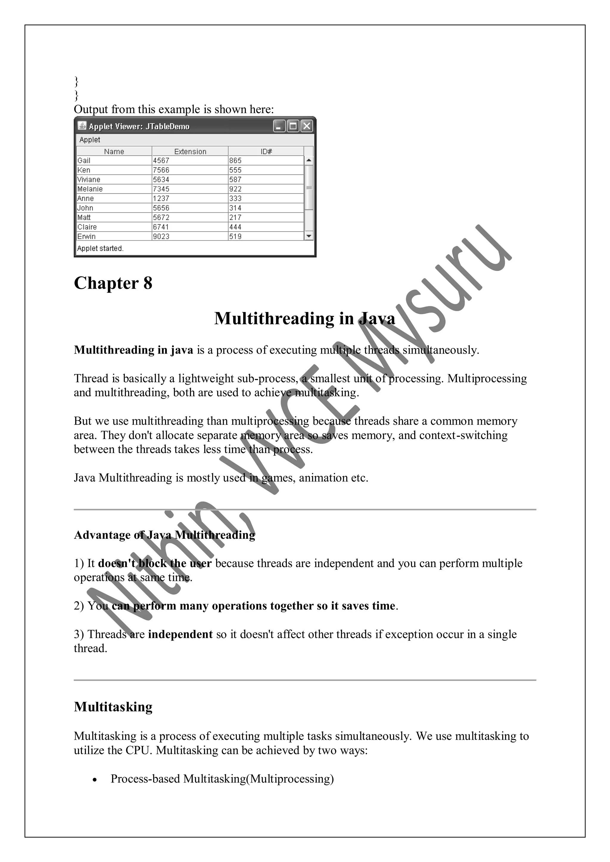 } } Output from this example is shown here: Chapter 8 Multithreading in Java Multithreading in java is a process of executing multiple threads simultaneously. Thread is basically a lightweight sub-process, a smallest unit of processing. Multiprocessing and multithreading, both are used to achieve multitasking. But we use multithreading than multiprocessing because threads share a common memory area. They don't allocate separate memory area so saves memory, and context-switching between the threads takes less time than process. Java Multithreading is mostly used in games, animation etc. Advantage of Java Multithreading 1) It doesn't block the user because threads are independent and you can perform multiple operations at same time. 2) You can perform many operations together so it saves time. 3) Threads are independent so it doesn't affect other threads if exception occur in a single thread. Multitasking Multitasking is a process of executing multiple tasks simultaneously. We use multitasking to utilize the CPU. Multitasking can be achieved by two ways:  Process-based Multitasking(Multiprocessing) 