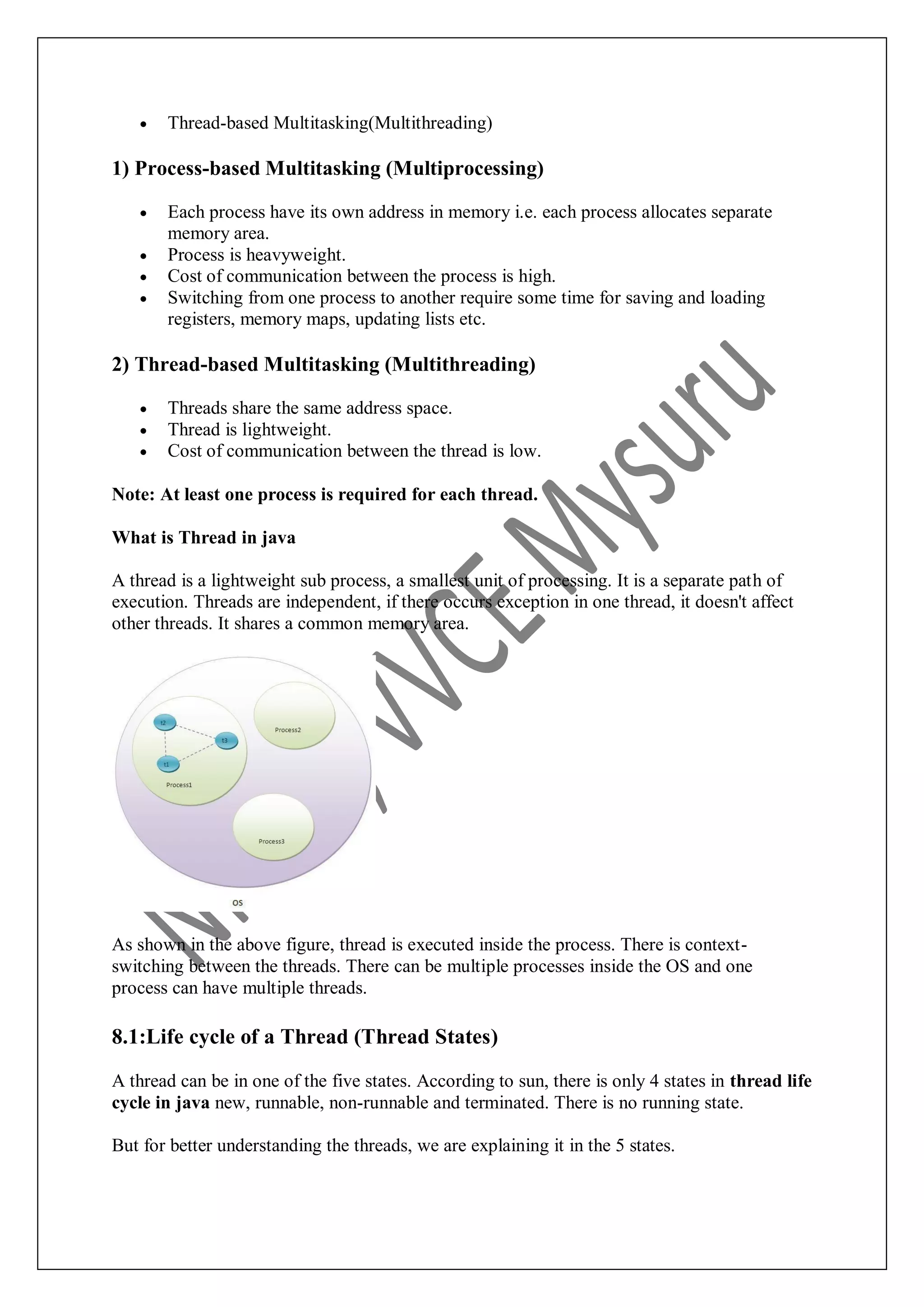  Thread-based Multitasking(Multithreading) 1) Process-based Multitasking (Multiprocessing)  Each process have its own address in memory i.e. each process allocates separate memory area.  Process is heavyweight.  Cost of communication between the process is high.  Switching from one process to another require some time for saving and loading registers, memory maps, updating lists etc. 2) Thread-based Multitasking (Multithreading)  Threads share the same address space.  Thread is lightweight.  Cost of communication between the thread is low. Note: At least one process is required for each thread. What is Thread in java A thread is a lightweight sub process, a smallest unit of processing. It is a separate path of execution. Threads are independent, if there occurs exception in one thread, it doesn't affect other threads. It shares a common memory area. As shown in the above figure, thread is executed inside the process. There is context- switching between the threads. There can be multiple processes inside the OS and one process can have multiple threads. 8.1:Life cycle of a Thread (Thread States) A thread can be in one of the five states. According to sun, there is only 4 states in thread life cycle in java new, runnable, non-runnable and terminated. There is no running state. But for better understanding the threads, we are explaining it in the 5 states. 