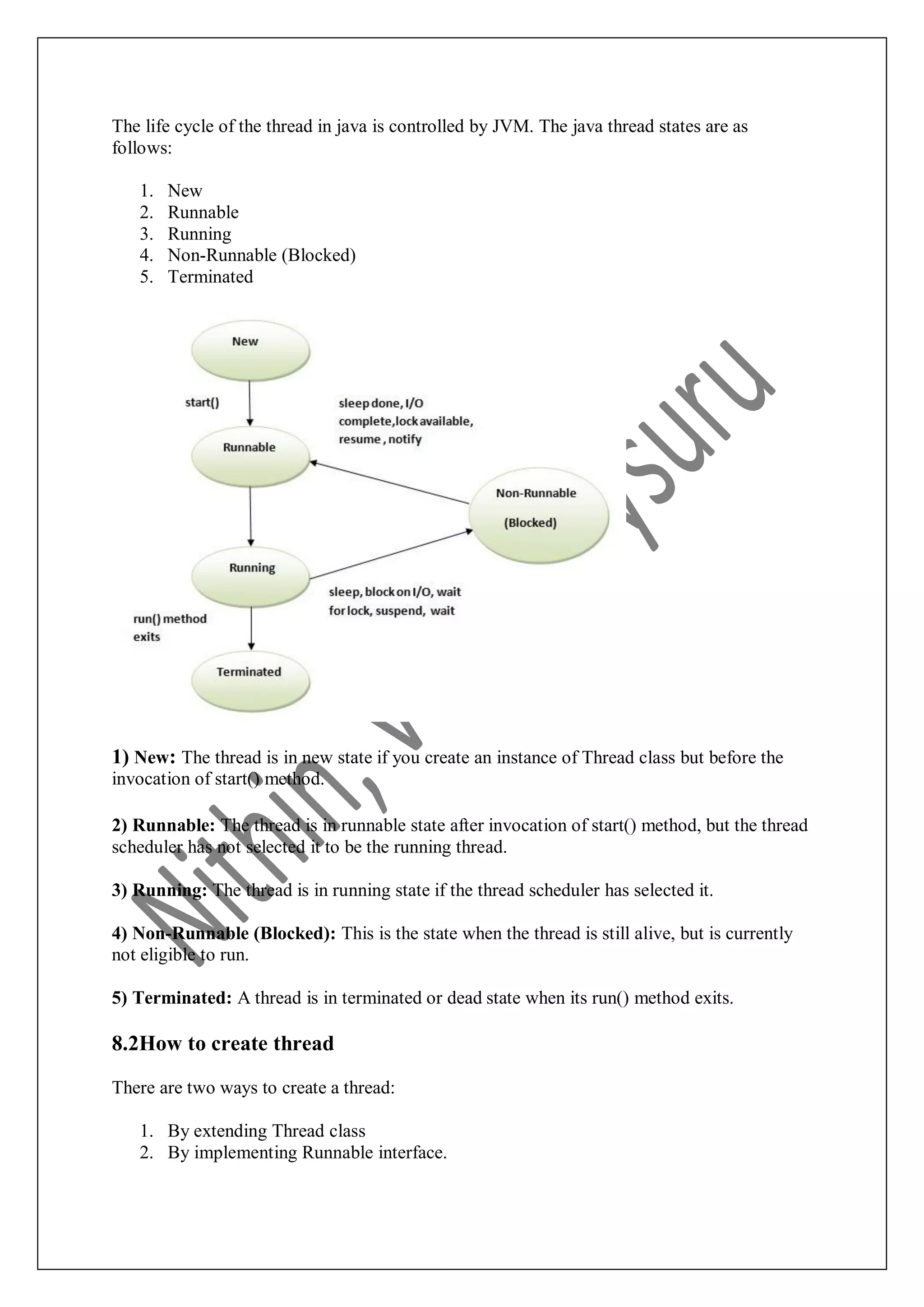 The life cycle of the thread in java is controlled by JVM. The java thread states are as follows: 1. New 2. Runnable 3. Running 4. Non-Runnable (Blocked) 5. Terminated 1) New: The thread is in new state if you create an instance of Thread class but before the invocation of start() method. 2) Runnable: The thread is in runnable state after invocation of start() method, but the thread scheduler has not selected it to be the running thread. 3) Running: The thread is in running state if the thread scheduler has selected it. 4) Non-Runnable (Blocked): This is the state when the thread is still alive, but is currently not eligible to run. 5) Terminated: A thread is in terminated or dead state when its run() method exits. 8.2How to create thread There are two ways to create a thread: 1. By extending Thread class 2. By implementing Runnable interface. 