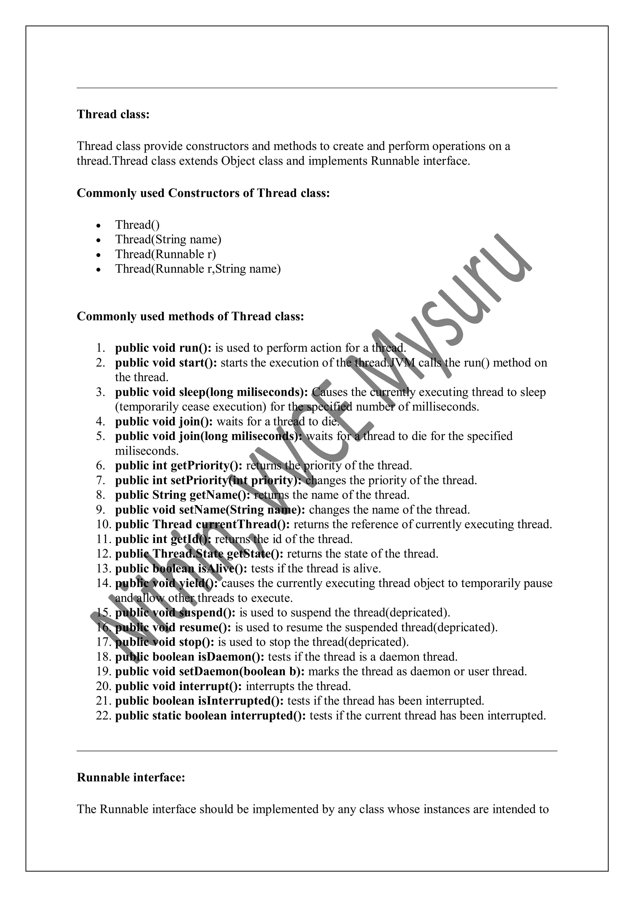 Thread class: Thread class provide constructors and methods to create and perform operations on a thread.Thread class extends Object class and implements Runnable interface. Commonly used Constructors of Thread class:  Thread()  Thread(String name)  Thread(Runnable r)  Thread(Runnable r,String name) Commonly used methods of Thread class: 1. public void run(): is used to perform action for a thread. 2. public void start(): starts the execution of the thread.JVM calls the run() method on the thread. 3. public void sleep(long miliseconds): Causes the currently executing thread to sleep (temporarily cease execution) for the specified number of milliseconds. 4. public void join(): waits for a thread to die. 5. public void join(long miliseconds): waits for a thread to die for the specified miliseconds. 6. public int getPriority(): returns the priority of the thread. 7. public int setPriority(int priority): changes the priority of the thread. 8. public String getName(): returns the name of the thread. 9. public void setName(String name): changes the name of the thread. 10. public Thread currentThread(): returns the reference of currently executing thread. 11. public int getId(): returns the id of the thread. 12. public Thread.State getState(): returns the state of the thread. 13. public boolean isAlive(): tests if the thread is alive. 14. public void yield(): causes the currently executing thread object to temporarily pause and allow other threads to execute. 15. public void suspend(): is used to suspend the thread(depricated). 16. public void resume(): is used to resume the suspended thread(depricated). 17. public void stop(): is used to stop the thread(depricated). 18. public boolean isDaemon(): tests if the thread is a daemon thread. 19. public void setDaemon(boolean b): marks the thread as daemon or user thread. 20. public void interrupt(): interrupts the thread. 21. public boolean isInterrupted(): tests if the thread has been interrupted. 22. public static boolean interrupted(): tests if the current thread has been interrupted. Runnable interface: The Runnable interface should be implemented by any class whose instances are intended to 