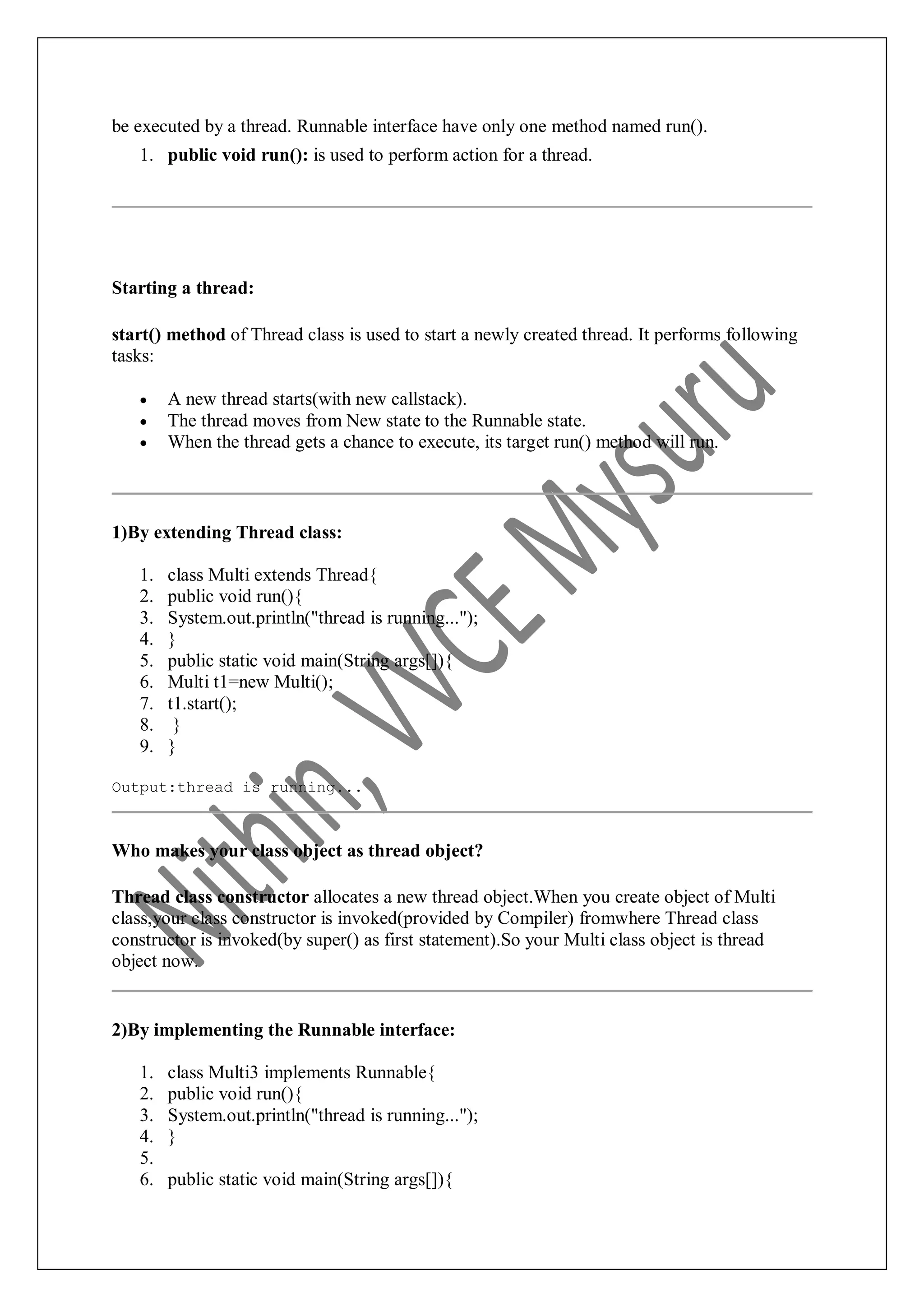 be executed by a thread. Runnable interface have only one method named run(). 1. public void run(): is used to perform action for a thread. Starting a thread: start() method of Thread class is used to start a newly created thread. It performs following tasks:  A new thread starts(with new callstack).  The thread moves from New state to the Runnable state.  When the thread gets a chance to execute, its target run() method will run. 1)By extending Thread class: 1. class Multi extends Thread{ 2. public void run(){ 3. System.out.println("thread is running..."); 4. } 5. public static void main(String args[]){ 6. Multi t1=new Multi(); 7. t1.start(); 8. } 9. } Output:thread is running... Who makes your class object as thread object? Thread class constructor allocates a new thread object.When you create object of Multi class,your class constructor is invoked(provided by Compiler) fromwhere Thread class constructor is invoked(by super() as first statement).So your Multi class object is thread object now. 2)By implementing the Runnable interface: 1. class Multi3 implements Runnable{ 2. public void run(){ 3. System.out.println("thread is running..."); 4. } 5. 6. public static void main(String args[]){ 