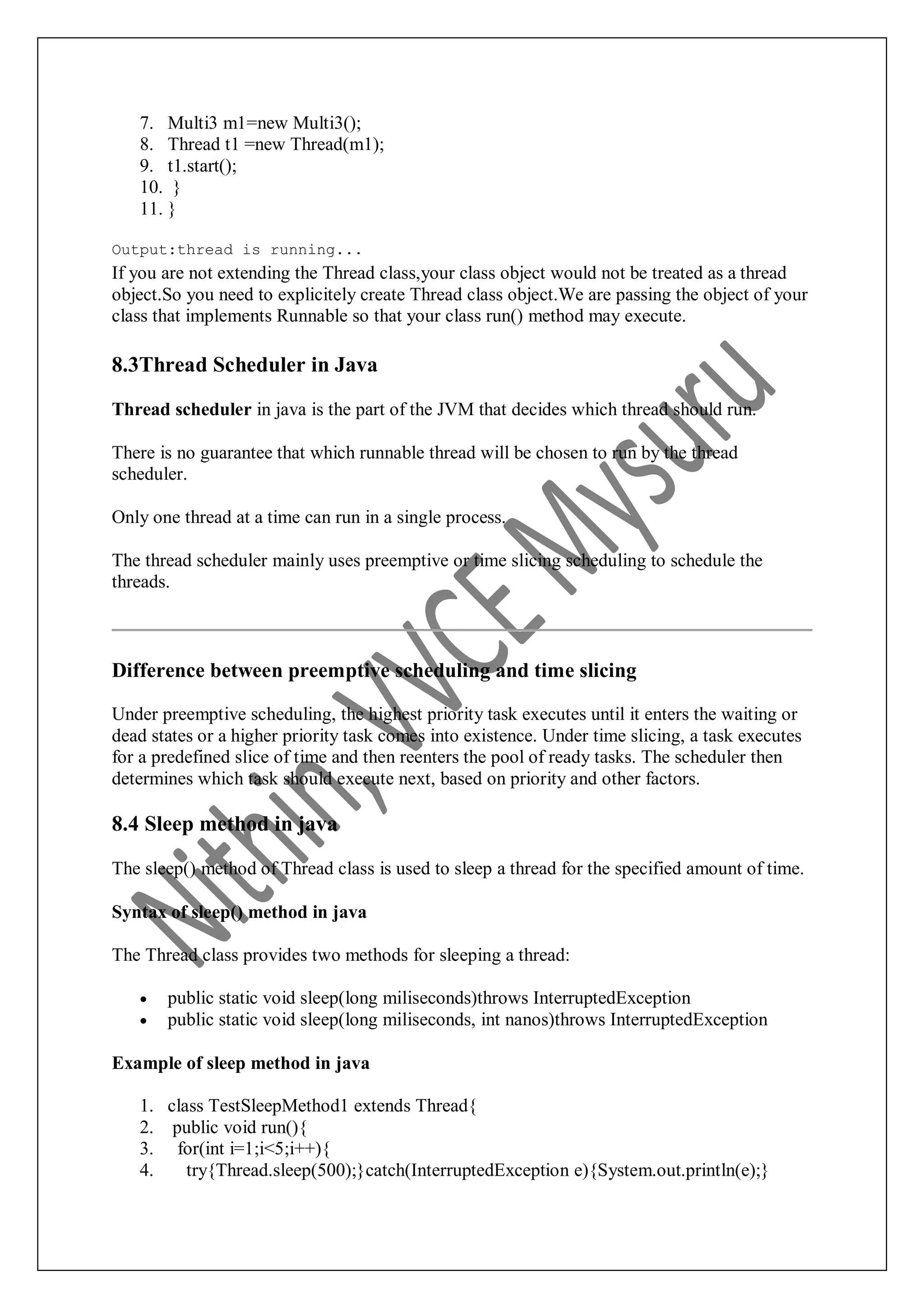 7. Multi3 m1=new Multi3(); 8. Thread t1 =new Thread(m1); 9. t1.start(); 10. } 11. } Output:thread is running... If you are not extending the Thread class,your class object would not be treated as a thread object.So you need to explicitely create Thread class object.We are passing the object of your class that implements Runnable so that your class run() method may execute. 8.3Thread Scheduler in Java Thread scheduler in java is the part of the JVM that decides which thread should run. There is no guarantee that which runnable thread will be chosen to run by the thread scheduler. Only one thread at a time can run in a single process. The thread scheduler mainly uses preemptive or time slicing scheduling to schedule the threads. Difference between preemptive scheduling and time slicing Under preemptive scheduling, the highest priority task executes until it enters the waiting or dead states or a higher priority task comes into existence. Under time slicing, a task executes for a predefined slice of time and then reenters the pool of ready tasks. The scheduler then determines which task should execute next, based on priority and other factors. 8.4 Sleep method in java The sleep() method of Thread class is used to sleep a thread for the specified amount of time. Syntax of sleep() method in java The Thread class provides two methods for sleeping a thread:  public static void sleep(long miliseconds)throws InterruptedException  public static void sleep(long miliseconds, int nanos)throws InterruptedException Example of sleep method in java 1. class TestSleepMethod1 extends Thread{ 2. public void run(){ 3. for(int i=1;i<5;i++){ 4. try{Thread.sleep(500);}catch(InterruptedException e){System.out.println(e);} 
