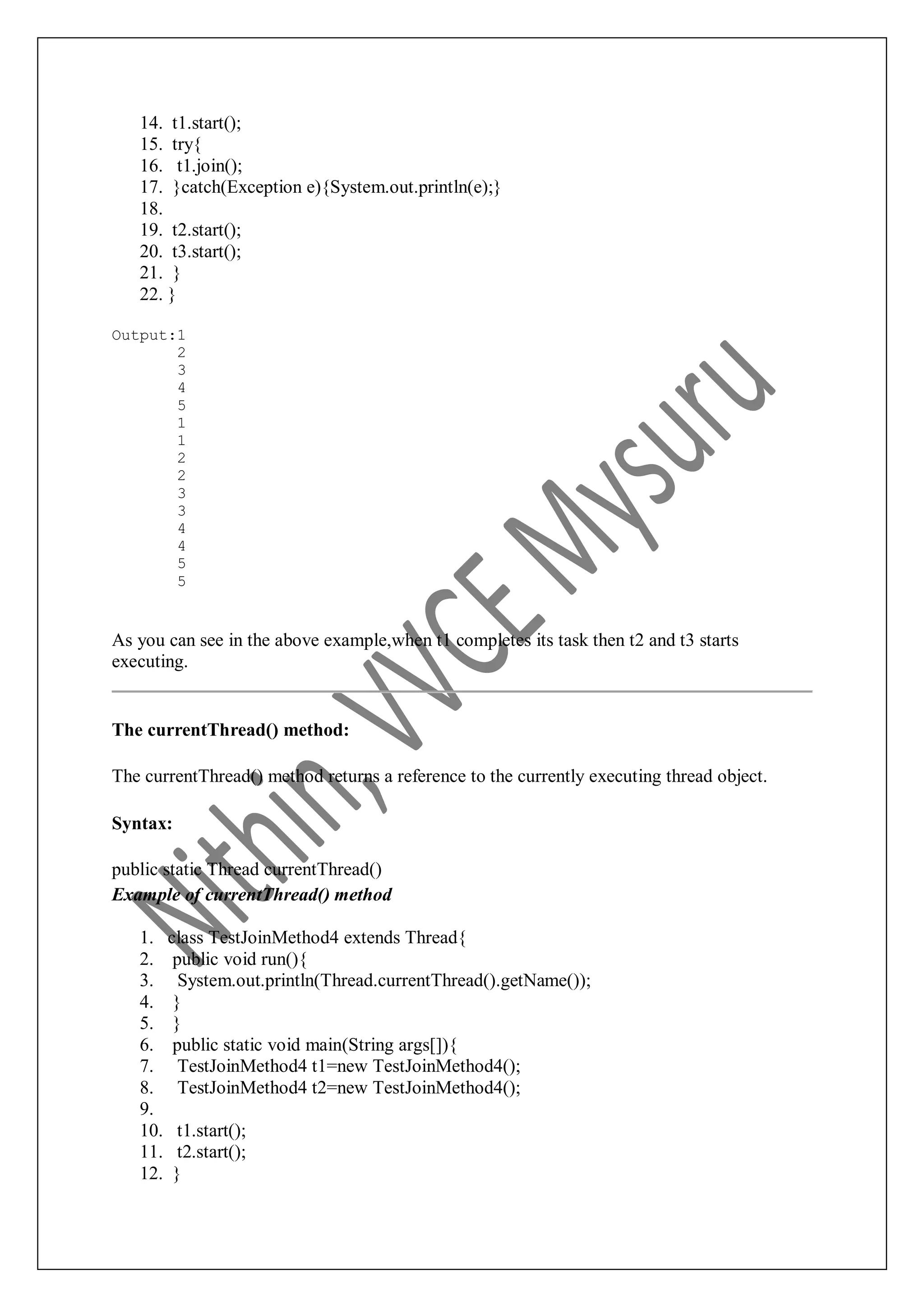 14. t1.start(); 15. try{ 16. t1.join(); 17. }catch(Exception e){System.out.println(e);} 18. 19. t2.start(); 20. t3.start(); 21. } 22. } Output:1 2 3 4 5 1 1 2 2 3 3 4 4 5 5 As you can see in the above example,when t1 completes its task then t2 and t3 starts executing. The currentThread() method: The currentThread() method returns a reference to the currently executing thread object. Syntax: public static Thread currentThread() Example of currentThread() method 1. class TestJoinMethod4 extends Thread{ 2. public void run(){ 3. System.out.println(Thread.currentThread().getName()); 4. } 5. } 6. public static void main(String args[]){ 7. TestJoinMethod4 t1=new TestJoinMethod4(); 8. TestJoinMethod4 t2=new TestJoinMethod4(); 9. 10. t1.start(); 11. t2.start(); 12. } 