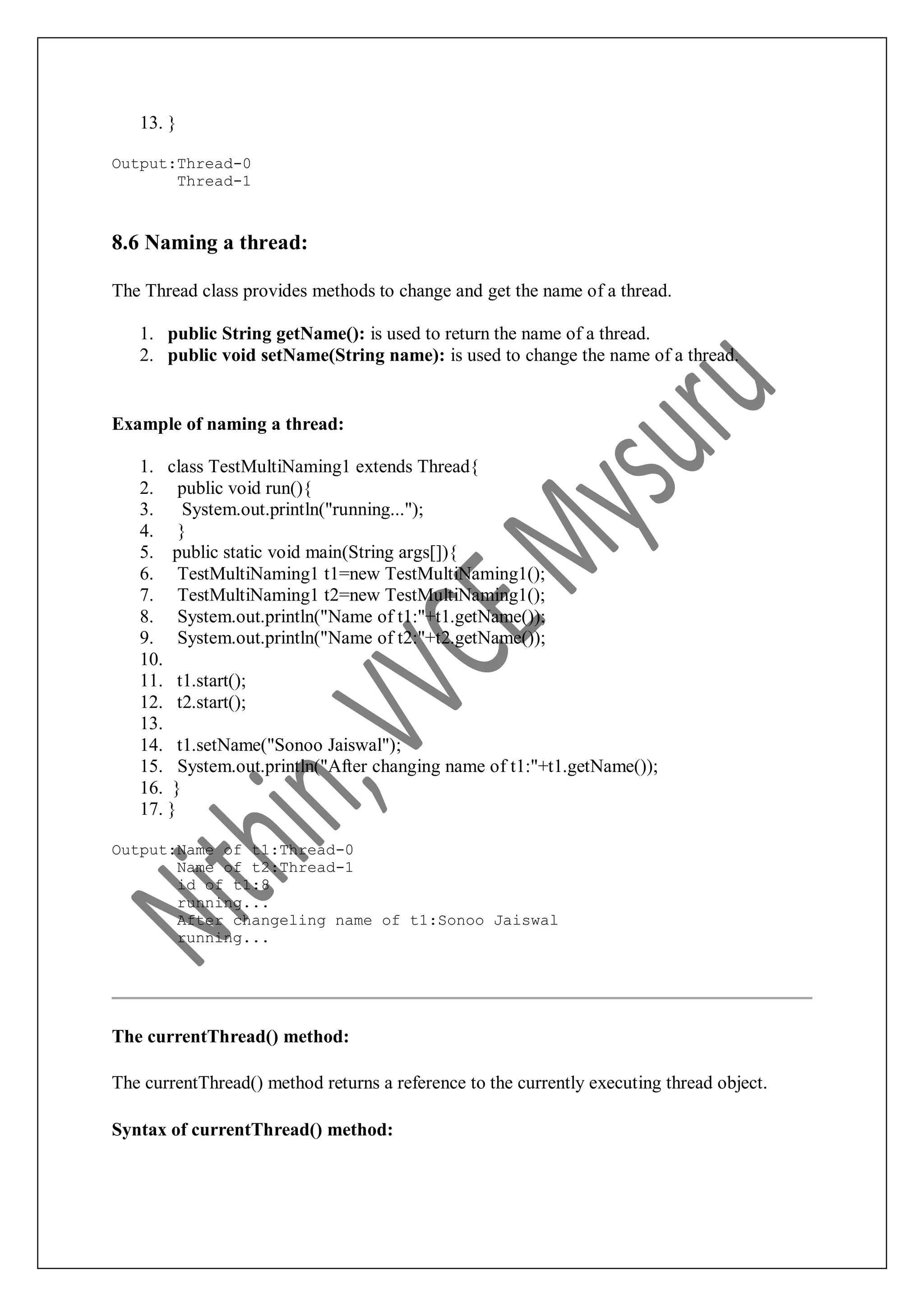 13. } Output:Thread-0 Thread-1 8.6 Naming a thread: The Thread class provides methods to change and get the name of a thread. 1. public String getName(): is used to return the name of a thread. 2. public void setName(String name): is used to change the name of a thread. Example of naming a thread: 1. class TestMultiNaming1 extends Thread{ 2. public void run(){ 3. System.out.println("running..."); 4. } 5. public static void main(String args[]){ 6. TestMultiNaming1 t1=new TestMultiNaming1(); 7. TestMultiNaming1 t2=new TestMultiNaming1(); 8. System.out.println("Name of t1:"+t1.getName()); 9. System.out.println("Name of t2:"+t2.getName()); 10. 11. t1.start(); 12. t2.start(); 13. 14. t1.setName("Sonoo Jaiswal"); 15. System.out.println("After changing name of t1:"+t1.getName()); 16. } 17. } Output:Name of t1:Thread-0 Name of t2:Thread-1 id of t1:8 running... After changeling name of t1:Sonoo Jaiswal running... The currentThread() method: The currentThread() method returns a reference to the currently executing thread object. Syntax of currentThread() method: 