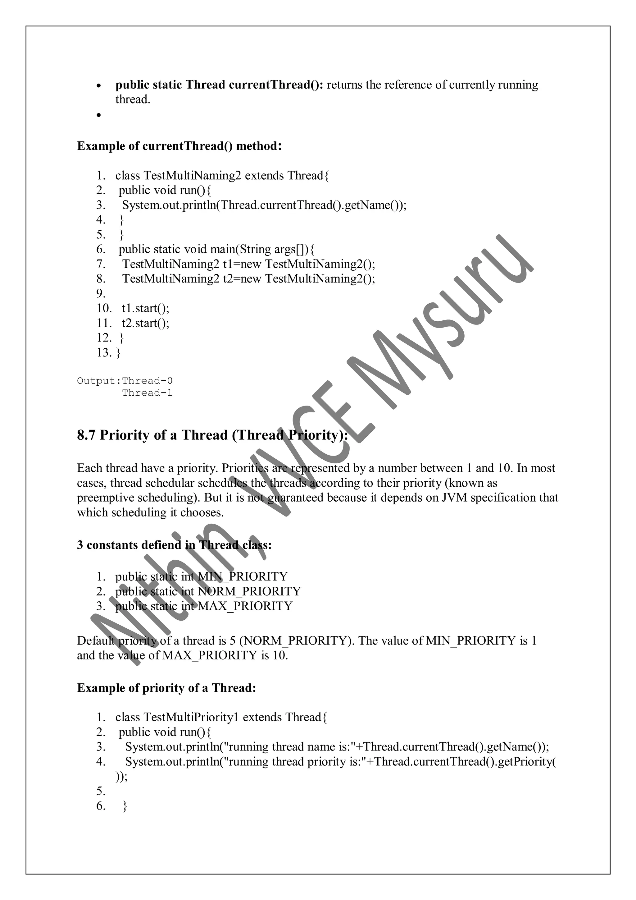  public static Thread currentThread(): returns the reference of currently running thread.  Example of currentThread() method: 1. class TestMultiNaming2 extends Thread{ 2. public void run(){ 3. System.out.println(Thread.currentThread().getName()); 4. } 5. } 6. public static void main(String args[]){ 7. TestMultiNaming2 t1=new TestMultiNaming2(); 8. TestMultiNaming2 t2=new TestMultiNaming2(); 9. 10. t1.start(); 11. t2.start(); 12. } 13. } Output:Thread-0 Thread-1 8.7 Priority of a Thread (Thread Priority): Each thread have a priority. Priorities are represented by a number between 1 and 10. In most cases, thread schedular schedules the threads according to their priority (known as preemptive scheduling). But it is not guaranteed because it depends on JVM specification that which scheduling it chooses. 3 constants defiend in Thread class: 1. public static int MIN_PRIORITY 2. public static int NORM_PRIORITY 3. public static int MAX_PRIORITY Default priority of a thread is 5 (NORM_PRIORITY). The value of MIN_PRIORITY is 1 and the value of MAX_PRIORITY is 10. Example of priority of a Thread: 1. class TestMultiPriority1 extends Thread{ 2. public void run(){ 3. System.out.println("running thread name is:"+Thread.currentThread().getName()); 4. System.out.println("running thread priority is:"+Thread.currentThread().getPriority( )); 5. 6. } 