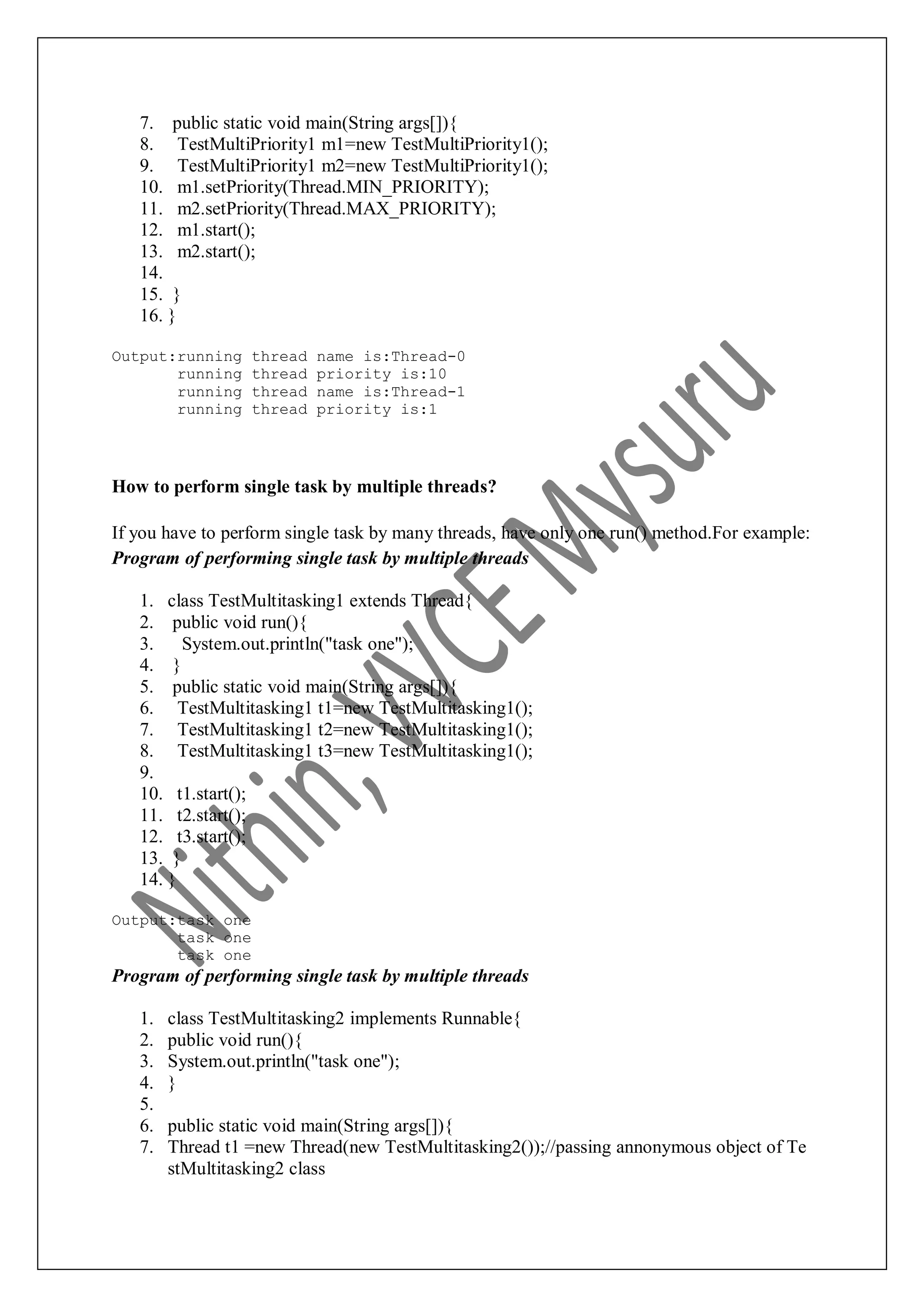 7. public static void main(String args[]){ 8. TestMultiPriority1 m1=new TestMultiPriority1(); 9. TestMultiPriority1 m2=new TestMultiPriority1(); 10. m1.setPriority(Thread.MIN_PRIORITY); 11. m2.setPriority(Thread.MAX_PRIORITY); 12. m1.start(); 13. m2.start(); 14. 15. } 16. } Output:running thread name is:Thread-0 running thread priority is:10 running thread name is:Thread-1 running thread priority is:1 How to perform single task by multiple threads? If you have to perform single task by many threads, have only one run() method.For example: Program of performing single task by multiple threads 1. class TestMultitasking1 extends Thread{ 2. public void run(){ 3. System.out.println("task one"); 4. } 5. public static void main(String args[]){ 6. TestMultitasking1 t1=new TestMultitasking1(); 7. TestMultitasking1 t2=new TestMultitasking1(); 8. TestMultitasking1 t3=new TestMultitasking1(); 9. 10. t1.start(); 11. t2.start(); 12. t3.start(); 13. } 14. } Output:task one task one task one Program of performing single task by multiple threads 1. class TestMultitasking2 implements Runnable{ 2. public void run(){ 3. System.out.println("task one"); 4. } 5. 6. public static void main(String args[]){ 7. Thread t1 =new Thread(new TestMultitasking2());//passing annonymous object of Te stMultitasking2 class 